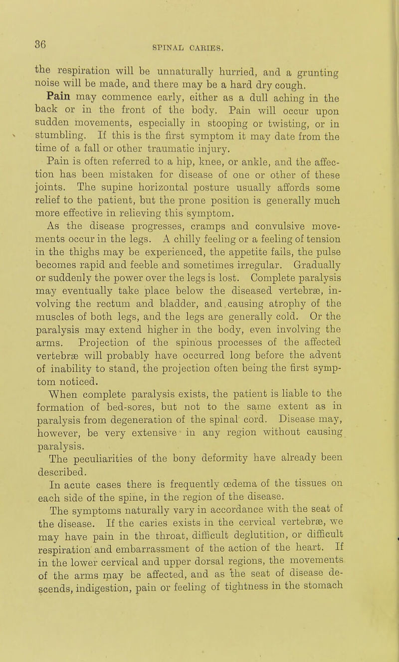 SPINAL CARIES. the respiration will be unnaturally hurried, and a grunting noise will be made, and there may be a hard dry cough. Pain may commence early, either as a dull aching in the back or in the front of the body. Pain will occur upon sudden movements, especially in stooping or twisting, or in stumbling. If this is the first symptom it may date from the time of a fall or other traumatic injury. Pain is often referred to a hip, knee, or ankle, and the affec- tion has been mistaken for disease of one or other of these joints. The supine horizontal posture usually affords some relief to the patient, but the prone position is generally much more effective in relieving this symptom. As the disease progresses, cramps and convulsive move- ments occur in the legs. A chilly feeling or a feeling of tension in the thighs may be experienced, the appetite fails, the pulse becomes rapid and feeble and sometimes irregular. Gradually or suddenly the power over the legs is lost. Complete paralysis may eventually take place below the diseased vertebrae, in- volving the rectum and bladder, and causing atrophy of the muscles of both legs, and the legs are generally cold. Or the paralysis may extend higher in the body, even involving the arms. Projection of the spinous processes of the affected vertebrae will probably have occurred long before the advent of inability to stand, the projection often being the first symp- tom noticed. When complete paralysis exists, the patient is liable to the formation of bed-sores, but not to the same extent as in paralysis from degeneration of the spinal cord. Disease may, however, be very extensive in any region without causing paralysis. The peculiarities of the bony deformity have already been described. In acute cases there is frequently oedema of the tissues on each side of the spine, in the region of the disease. The symptoms naturally vary in accordance wdth the seat of the disease. If the caries exists in the cervical vertebrae, we may have pain in the throat, dilficult deglutition, or difficult respiration and embarrassment of the action of the heart. If in the lower cervical and upper dorsal regions, the movements of the arms may be affected, and as 'the seat of disease de- scends, indigestion, pain or feeling of tightness in the stomach