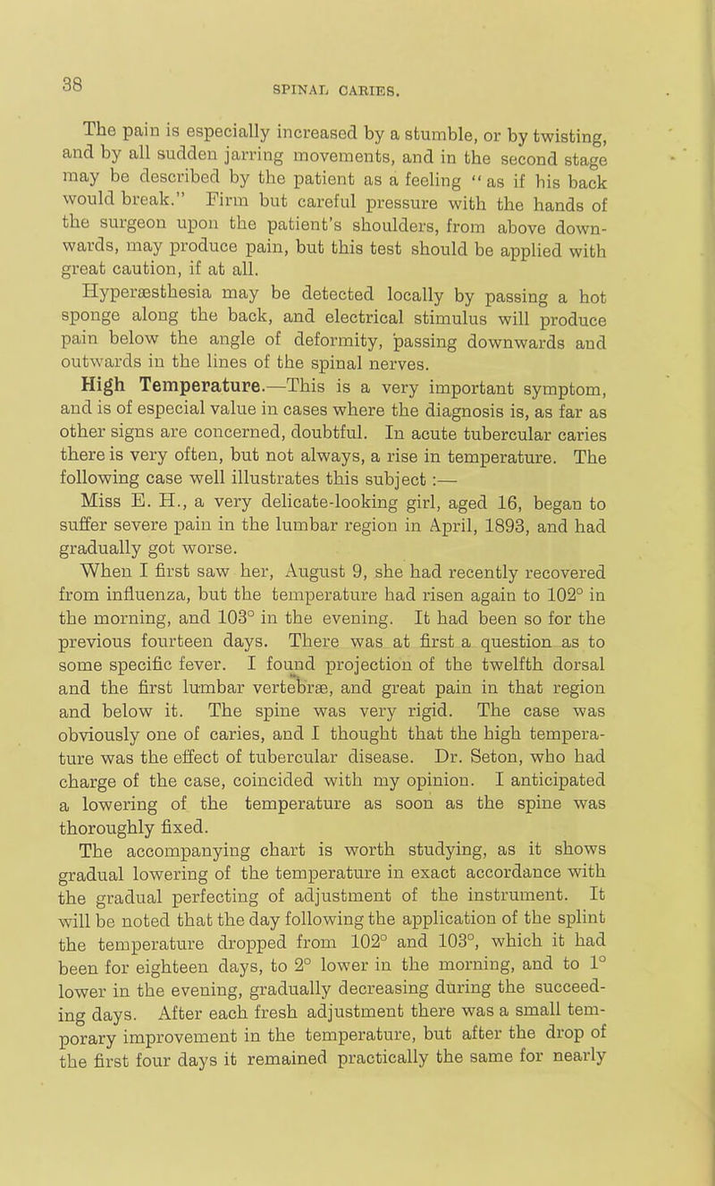 SPINAL CARIES. The pain is especially increased by a stumble, or by twisting, and by all sudden jarring movements, and in the second stage may be described by the patient as a feeling  as if his back would break. Firm but careful pressure with the hands of the surgeon upon the patient's shoulders, from above down- wards, may produce pain, but this test should be applied with great caution, if at all. Hyperaesthesia may be detected locally by passing a hot sponge along the back, and electrical stimulus will produce pain below the angle of deformity, passing downwards and outwards in the lines of the spinal nerves. High Temperature.—This is a very important symptom, and is of especial value in cases where the diagnosis is, as far as other signs are concerned, doubtful. In acute tubercular caries there is very often, but not always, a rise in temperature. The following case well illustrates this subject :— Miss E. H., a very dehcate-looking girl, aged 16, began to suffer severe pain in the lumbar region in April, 1893, and had gradually got worse. When I first saw her, August 9, she had recently recovered from influenza, but the temperature had risen again to 102° in the morning, and 103° in the evening. It had been so for the previous fourteen days. There was at first a question as to some specific fever. I found projection of the twelfth dorsal and the first lumbar vertebrae, and great pain in that region and below it. The spine was very rigid. The case was obviously one of caries, and I thought that the high tempera- ture was the effect of tubercular disease. Dr. Seton, who had charge of the case, coincided with my opinion. I anticipated a lowering of the temperature as soon as the spine was thoroughly fixed. The accompanying chart is worth studying, as it shows gradual lowering of the temperature in exact accordance with the gradual perfecting of adjustment of the instrument. It will be noted that the day following the application of the splint the temperature dropped from 102° and 108°, which it had been for eighteen days, to 2° lower in the morning, and to 1° lower in the evening, gradually decreasing during the succeed- ing days. After each fresh adjustment there was a small tem- porary improvement in the temperature, but after the drop of the first four days it remained practically the same for nearly