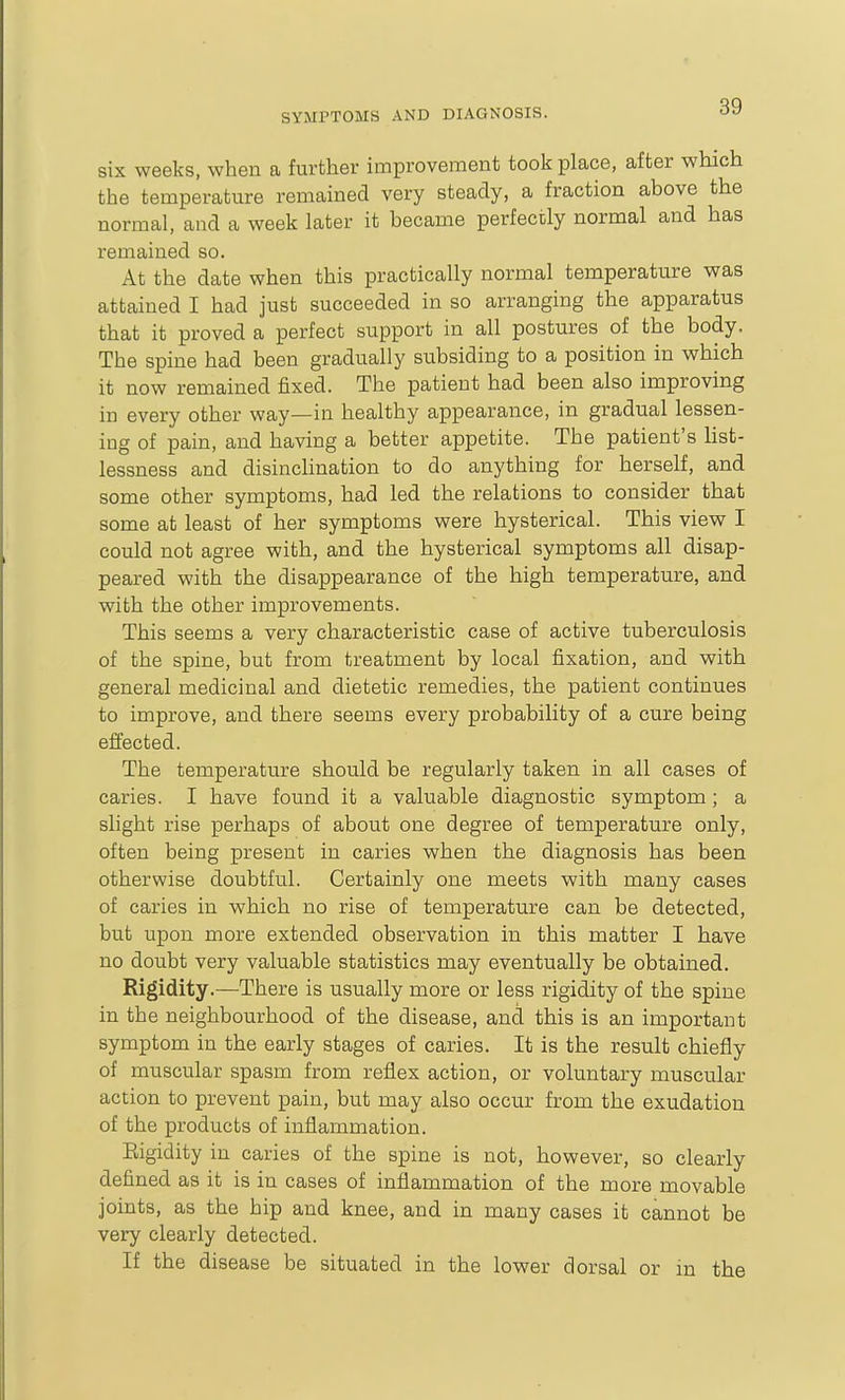 six weeks, when a further improvement took place, after which the temperature remained very steady, a fraction above the normal, and a week later it became perfectly normal and has remained so. At the date when this practically normal temperature was attained I had just succeeded in so arranging the apparatus that it proved a perfect support in all postures of the body. The spine had been gradually subsiding to a position in which it now remained fixed. The patient had been also improving in every other way—in healthy appearance, in gradual lessen- ing of pain, and having a better appetite. The patient's Ust- lessness and disinclination to do anything for herself, and some other symptoms, had led the relations to consider that some at least of her symptoms were hysterical. This view I could not agree with, and the hysterical symptoms all disap- peared with the disappearance of the high temperature, and with the other improvements. This seems a very characteristic case of active tuberculosis of the spine, but from treatment by local fixation, and with general medicinal and dietetic remedies, the patient continues to improve, and there seems every probability of a cure being effected. The temperature should be regularly taken in all cases of caries. I have found it a valuable diagnostic symptom; a slight rise perhaps of about one degree of temperature only, often being present in caries when the diagnosis has been otherwise doubtful. Certainly one meets with many cases of caries in which no rise of temperature can be detected, but upon more extended observation in this matter I have no doubt very valuable statistics may eventually be obtained. Rigidity.—There is usually more or less rigidity of the spine in the neighbourhood of the disease, and this is an important symptom in the early stages of caries. It is the result chiefly of muscular spasm from reflex action, or voluntary muscular action to prevent pain, but may also occur from the exudation of the products of inflammation. Rigidity in caries of the spine is not, however, so clearly defined as it is in cases of inflammation of the more movable joints, as the hip and knee, and in many cases it cannot be very clearly detected. If the disease be situated in the lower dorsal or in the