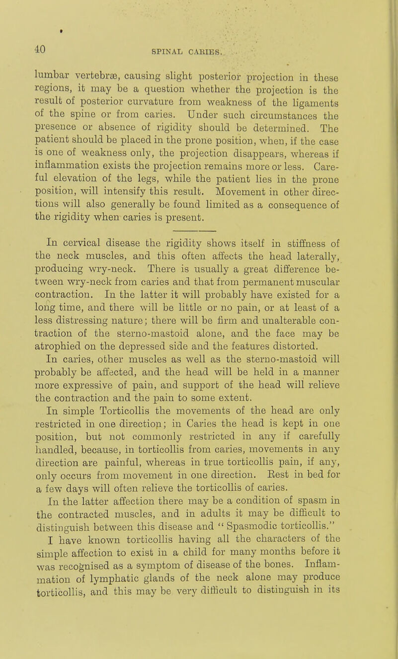 lumbar vertebrae, causing slight posterior projection in these regions, it may be a question whether the projection is the result of posterior curvature from weakness of the ligaments of the spine or from caries. Under such circumstances the presence or absence of rigidity should be determined. The patient should be placed in the prone position, when, if the case is one of weakness only, the projection disappears, whereas if inflammation exists the projection remains more or less. Care- ful elevation of the legs, while the patient lies in the prone position, will intensify this result. Movement in other direc- tions will also generally be found limited as a consequence of the rigidity when caries is present. In cervical disease the rigidity shows itself in stiffness of the neck muscles, and this often affects the head laterally, producing wry-neck. There is usually a great difference be- tv^een wry-neck from caries and that from permanent muscular contraction. In the latter it will probably have existed for a long time, and there will be little or no pain, or at least of a less distressing nature; there will be firm and unalterable con- traction of the sterno-mastoid alone, and the face may be atrophied on the depressed side and the features distorted. In caries, other muscles as well as the sterno-mastoid will probably be affected, and the head will be held in a manner more expressive of pain, and support of the head will relieve the contraction and the pain to some extent. In simple Torticollis the movements of the head are only restricted in one direction; in Caries the head is kept in one position, but not commonly restricted in any if carefully handled, because, in torticollis from caries, movements in any direction are painful, whereas in true torticollis pain, if any, only occurs from movement in one direction. Eest in bed for a few days will often relieve the torticollis of caries. In the latter affection there may be a condition of spasm in the contracted muscles, and in adults it may be difl&cult to distinguish between this disease and  Spasmodic torticollis. I have known torticollis having all the characters of the simple affection to exist in a child for many months before it was recognised as a symptom of disease of the bones. Inflam- mation of lymphatic glands of the neck alone may produce torticollis, and this may be very difficult to distinguish in its