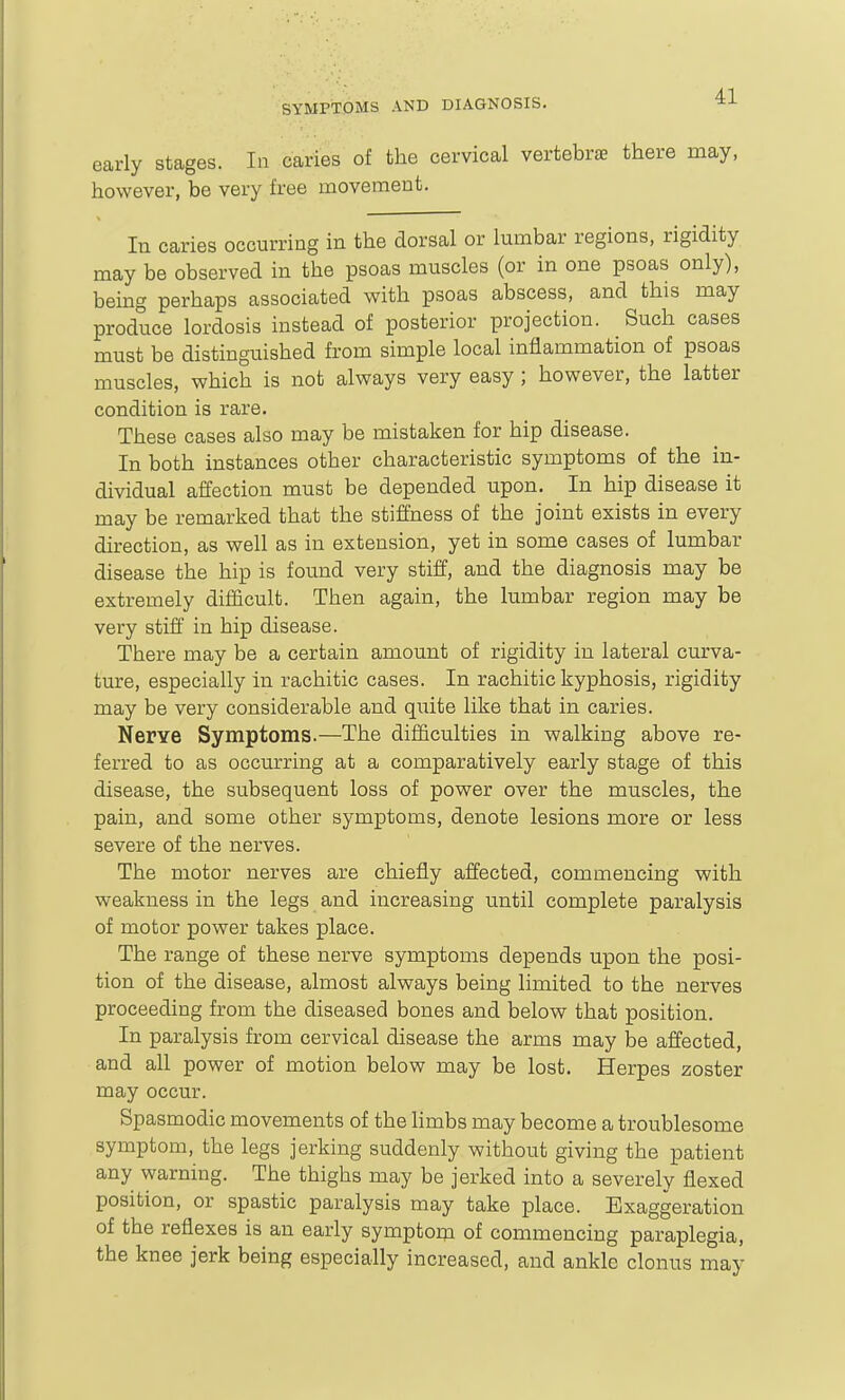 early stages. In caries of the cervical vertebrae there may, however, be very free movement. In caries occurring in the dorsal or lumbar regions, rigidity may be observed in the psoas muscles (or in one psoas only), being perhaps associated with psoas abscess, and this may produce lordosis instead of posterior projection. Such cases must be distinguished from simple local inflammation of psoas muscles, which is not always very easy ; however, the latter condition is rare. These cases also may be mistaken for hip disease. In both instances other characteristic symptoms of the in- dividual affection must be depended upon. In hip disease it may be remarked that the stiffness of the joint exists in every direction, as well as in extension, yet in some cases of lumbar disease the hip is found very stiff, and the diagnosis may be extremely difficult. Then again, the lumbar region may be very stiff in hip disease. There may be a certain amount of rigidity in lateral curva- tm-e, especially in rachitic cases. In rachitic kyphosis, rigidity may be very considerable and quite like that in caries. Nerve Symptoms.—The difficulties in walking above re- ferred to as occurring at a comparatively early stage of this disease, the subsequent loss of power over the muscles, the pain, and some other symptoms, denote lesions more or less severe of the nerves. The motor nerves are chiefly affected, commencing with weakness in the legs and increasing until complete paralysis of motor power takes place. The range of these nerve symptoms depends upon the posi- tion of the disease, almost always being limited to the nerves proceeding from the diseased bones and below that position. In paralysis from cervical disease the arms may be affected, and all power of motion below may be lost. Herpes zoster may occur. Spasmodic movements of the hmbs may become a troublesome symptom, the legs jerking suddenly without giving the patient any warning. The thighs may be jerked into a severely flexed position, or spastic paralysis may take place. Exaggeration of the reflexes is an early symptom of commencing paraplegia, the knee jerk being especially increased, and ankle clonus may