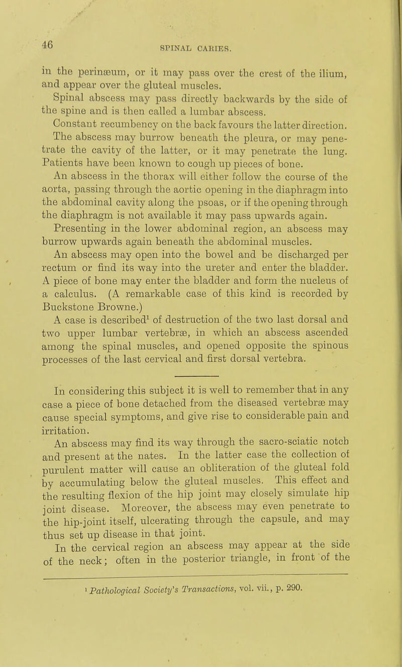 SPINAL CAIIIER. in the perina5m-n, or it may pass over the crest of the iHum, and appear over the gluteal muscles. Spinal abscess may pass directly backwards by the side of the spine and is then called a lumbar abscess. Constant recumbency on the back favours the latter direction. The abscess may burrow beneath the pleura, or may pene- trate the cavity of the latter, or it may penetrate the lung. Patients have been known to cough up pieces of bone. An abscess in the thorax will either follow the course of the aorta, passing through the aortic opening in the diaphragm into the abdominal cavity along the psoas, or if the opening through the diaphragm is not available it may pass upwards again. Presenting in the lower abdominal region, an abscess may burrow upwards again beneath the abdominal muscles. An abscess may open into the bowel and be discharged per rectum or find its way into the ureter and enter the bladder. A piece of bone may enter the bladder and form the nucleus of a calculus. (A remarkable case of this kind is recorded by Buckstone Browne.) A case is described^ of destruction of the two last dorsal and two upper lumbar vertebra, in which an abscess ascended among the spinal muscles, and opened opposite the spinous processes of the last cervical and first dorsal vertebra. In considering this subject it is well to remember that in any case a piece of bone detached from the diseased vertebrae may cause special symptoms, and give rise to considerable pain and irritation. An abscess may find its way through the sacro-sciatic notch and present at the nates. In the latter case the collection of purulent matter will cause an obliteration of the gluteal fold by accumulating below the gluteal muscles. This effect and the resulting flexion of the hip joint may closely simulate hip joint disease. Moreover, the abscess may even penetrate to the hip-joint itself, ulcerating through the capsule, and may thus set up disease in that joint. In the cervical region an abscess may appear at the side of the neck; often in the posterior triangle, in front of the ^Pathological Society's Transactions, vol. vii., p. 290.