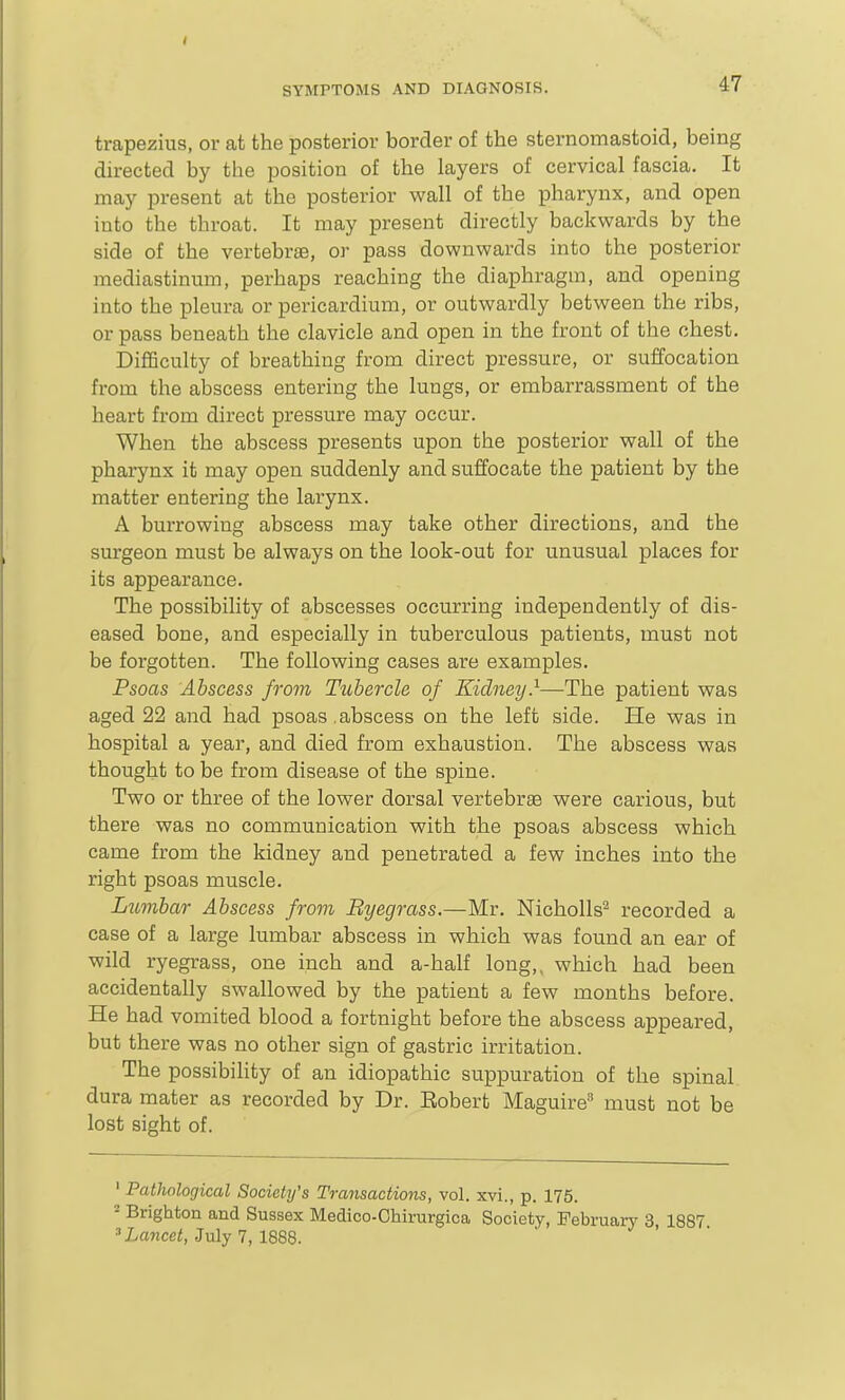 trapezius, or at the posterior border of the sternomastoicl, being directed by the position of the layers of cervical fascia. It may present at the posterior wall of the pharynx, and open into the throat. It may present directly backwards by the side of the vertebrae, or pass downwards into the posterior mediastinum, perhaps reaching the diaphragm, and opening into the pleura or pericardium, or outwardly between the ribs, or pass beneath the clavicle and open in the front of the chest. DiflBculty of breathing from direct pressure, or suffocation from the abscess entering the lungs, or embarrassment of the heart from direct pressure may occur. When the abscess presents upon the posterior wall of the pharynx it may open suddenly and suffocate the patient by the matter entering the larynx. A burrowing abscess may take other directions, and the surgeon must be always on the look-out for unusual places for its appearance. The possibility of abscesses occurring independently of dis- eased bone, and especially in tuberculous patients, must not be forgotten. The following cases are examples. Psoas Abscess from Tubercle of Kidney}~Th.e patient was aged 22 and had psoas .abscess on the left side. He was in hospital a year, and died from exhaustion. The abscess was thought to be from disease of the spine. Two or three of the lower dorsal vertebrae were carious, but there was no communication with the psoas abscess which came from the kidney and penetrated a few inches into the right psoas muscle. Lumbar Abscess from Ryegrass.—Mr. Nicholls^ recorded a case of a large lumbar abscess in which was found an ear of wild ryegrass, one inch and a-half long,, which had been accidentally swallowed by the patient a few months before. He had vomited blood a fortnight before the abscess appeared, but there was no other sign of gastric irritation. The possibihty of an idiopathic suppuration of the spinal dura mater as recorded by Dr. Eobert Maguire^ must not be lost sight of. ' Pathological Society's Transactions, vol. xvi., p. 175. = Brighton and Sussex Medico-Chirurgica Society, February 3, 1887. = Lancet, July 7, 1888.