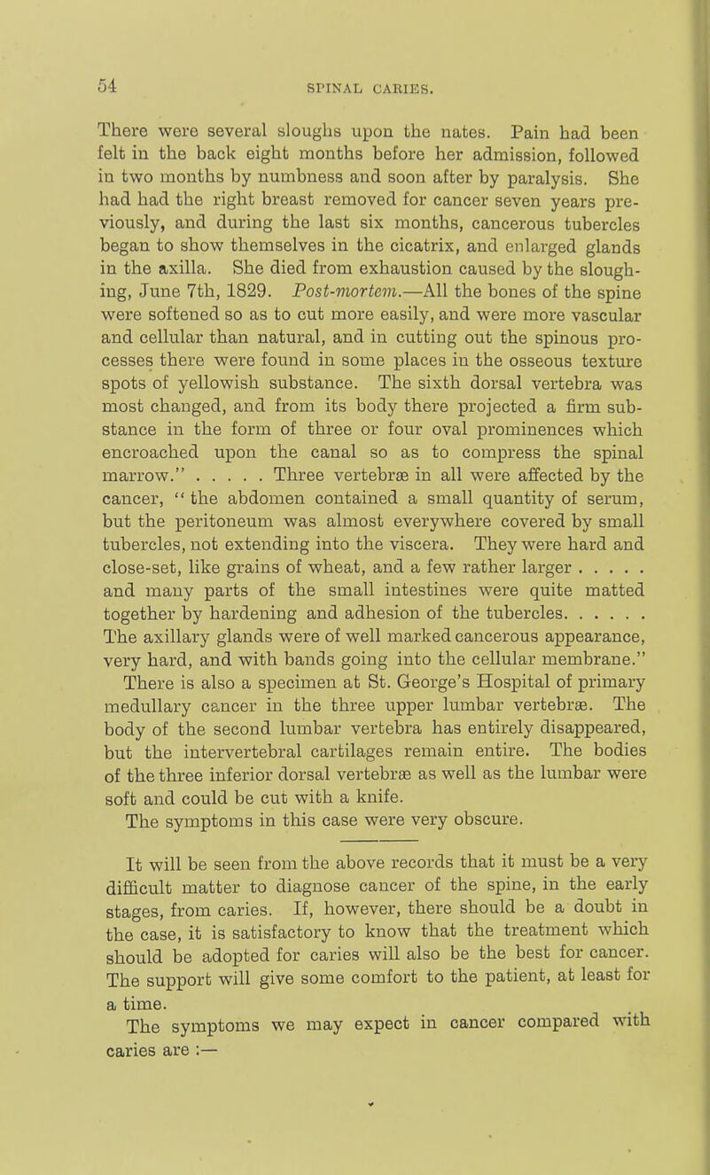 There were several sloughs upon the nates. Pain had been felt in the back eight months before her admission, followed in two months by numbness and soon after by paralysis. She had had the right breast removed for cancer seven years pre- viously, and during the last six months, cancerous tubercles began to show themselves in the cicatrix, and enlarged glands in the axilla. She died from exhaustion caused by the slough- ing, June 7th, 1829. Post-mortem.—All the bones of the spine were softened so as to cut more easily, and were more vascular and cellular than natural, and in cutting out the spinous pro- cesses there were found in some places in the osseous texture spots of yellowish substance. The sixth dorsal vertebra was most changed, and from its body there projected a firm sub- stance in the form of three or four oval prominences which encroached upon the canal so as to compress the spinal marrow. Three vertebrae in all were affected by the cancer,  the abdomen contained a small quantity of serum, but the peritoneum was almost everywhere covered by small tubercles, not extending into the viscera. They were hard and close-set, like grains of wheat, and a few rather larger and many parts of the small intestines were quite matted together by hardening and adhesion of the tubercles The axillary glands were of well marked cancerous appearance, very hard, and with bands going into the cellular membrane. There is also a specimen at St. George's Hospital of primary medullary cancer in the three iipper lumbar vertebrae. The body of the second lumbar vertebra has entirely disappeared, but the intervertebral cartilages remain entire. The bodies of the three inferior dorsal vertebrae as well as the lumbar were soft and could be cut with a knife. The symptoms in this case were very obscure. It will be seen from the above records that it must be a very difficult matter to diagnose cancer of the spine, in the early stages, from caries. If, however, there should be a doubt in the case, it is satisfactory to know that the treatment which should be adopted for caries will also be the best for cancer. The support will give some comfort to the patient, at least for a time. The symptoms we may expect in cancer compared with caries are :—