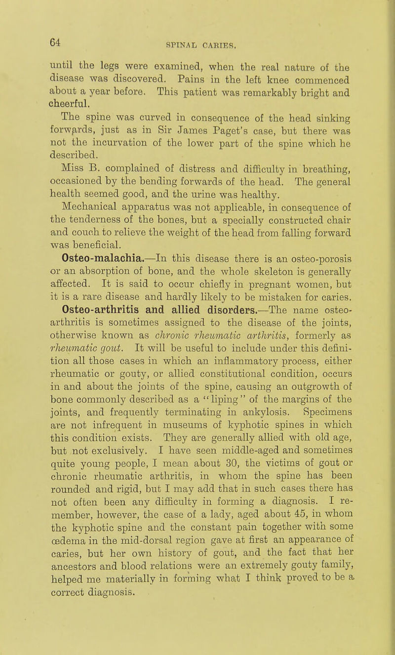 until the legs were examined, when the real nature of the disease was discovered. Pains in the left knee commenced about a year before. This patient was remarkably bright and cheerful. The spine was curved in consequence of the head sinking forwp^rds, just as in Sir James Paget's case, but there was not the incurvation of the lower part of the spine which he described. Miss B. complained of distress and difficulty in breathing, occasioned by the bending forwards of the head. The general health seemed good, and the urine was healthy. Mechanical apparatus was not applicable, in consequence of the tenderness of the bones, but a specially constructed chair and couch to relieve the weight of the head from faUing forward was beneficial. Osteo-malachia.—In this disease there is an osteo-porosis or an absorption of bone, and the whole skeleton is generally affected. It is said to occur chiefly in pregnant women, but it is a rare disease and hardly likely to be mistaken for caries. Osteo-arthritis and allied disorders.—The name osteo- arthritis is sometimes assigned to the disease of the joints, otherwise known as chronic rheumatic arthritis, formerly as rheumatic gout. It will be useful to include under this defini- tion all those cases in which an inflammatory process, either rheumatic or gouty, or allied constitutional condition, occurs in and about the joints of the spine, causing an outgrowth of bone commonly described as a liping of the margins of the joints, and frequently terminating in ankylosis. Specimens are not infrequent in museums of kyphotic spines in which this condition exists. They are generally allied with old age, but not exclusively. I have seen middle-aged and sometimes quite young people, I mean about 30, the victims of gout or chronic rheumatic arthritis, in whom the spine has been rounded and rigid, but I may add that in such cases there has not often been any difficulty in forming a diagnosis. I re- member, however, the case of a lady, aged about 45, in whom the kyphotic spine and the constant pain together with some cfidema in the mid-dorsal region gave at first an appearance of caries, but her own history of gout, and the fact that her ancestors and blood relations were an extremely gouty family, helped me materially in forming what I think proved to be a correct diagnosis.