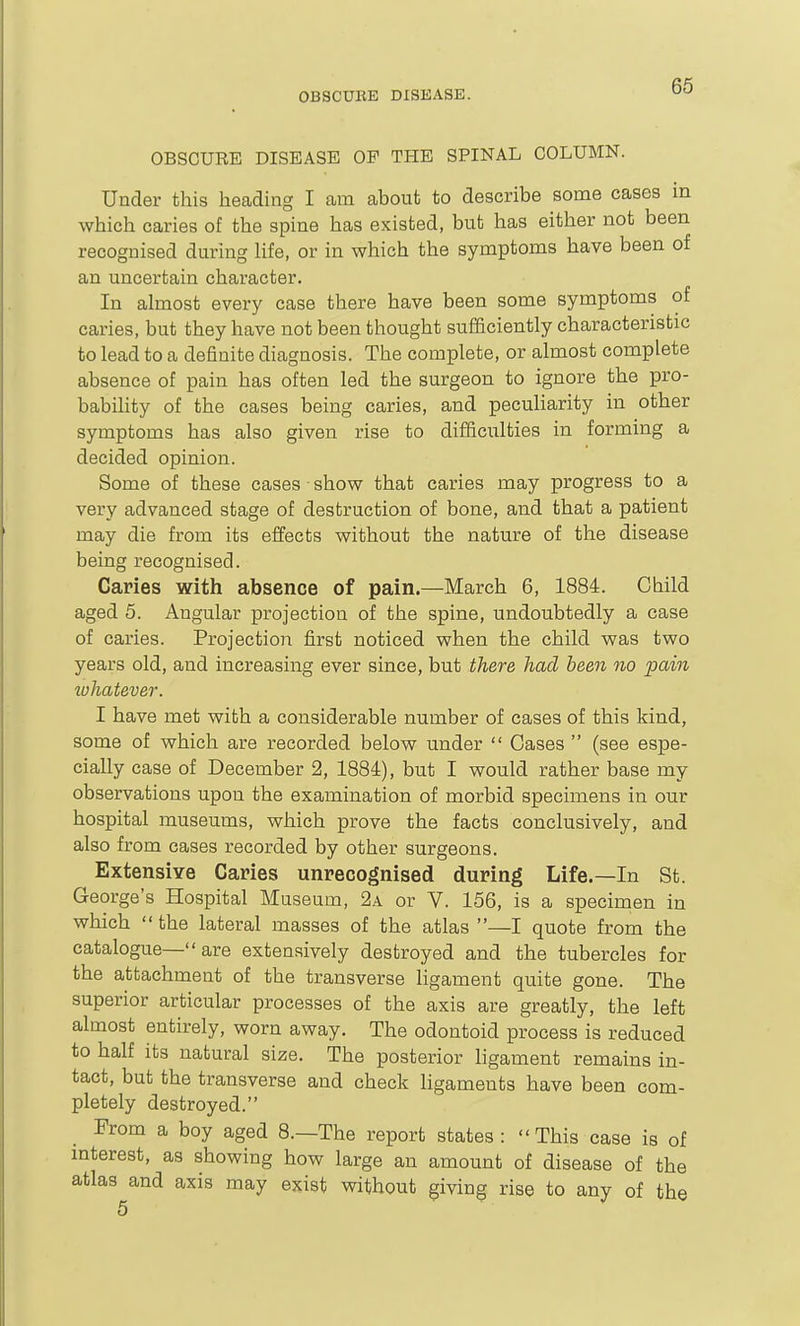 OBSCURE DISEASE OP THE SPINAL COLUMN. Under this heading I am about to describe some cases in which caries of the spine has existed, but has either not been recognised during life, or in which the symptoms have been of an uncertain character. In almost every case there have been some symptoms of caries, but they have not been thought sufficiently characteristic to lead to a definite diagnosis. The complete, or almost complete absence of pain has often led the surgeon to ignore the pro- bability of the cases being caries, and peculiarity in other symptoms has also given rise to difficulties in forming a decided opinion. Some of these cases • show that caries may progress to a very advanced stage of destruction of bone, and that a patient may die from its effects without the nature of the disease being recognised. Caries with absence of pain.—March 6, 1884. Child aged 5. Angular projection of the spine, undoubtedly a case of caries. Projection first noticed when the child was two years old, and increasing ever since, but there had been no pain luhatever. I have met with a considerable number of cases of this kind, some of which are recorded below under  Cases  (see espe- cially case of December 2, 1884), but I would rather base my observations upon the examination of morbid specimens in our hospital museums, which prove the facts conclusively, and also from cases recorded by other surgeons. Extensive Caries unrecognised during Life.—In St. George's Hospital Museum, 2a or V. 156, is a specirnen in which the lateral masses of the atlas —I quote from the catalogue— are extensively destroyed and the tubercles for the attachment of the transverse ligament quite gone. The superior articular processes of the axis are greatly, the left almost entirely, worn away. The odontoid process is reduced to half its natural size. The posterior ligament remains in- tact, but the transverse and check ligaments have been com- pletely destroyed. From a boy aged 8.—The report states: This case is of mterest, as showing how large an amount of disease of the atlas and axis may exist without giving rise to any of the 5