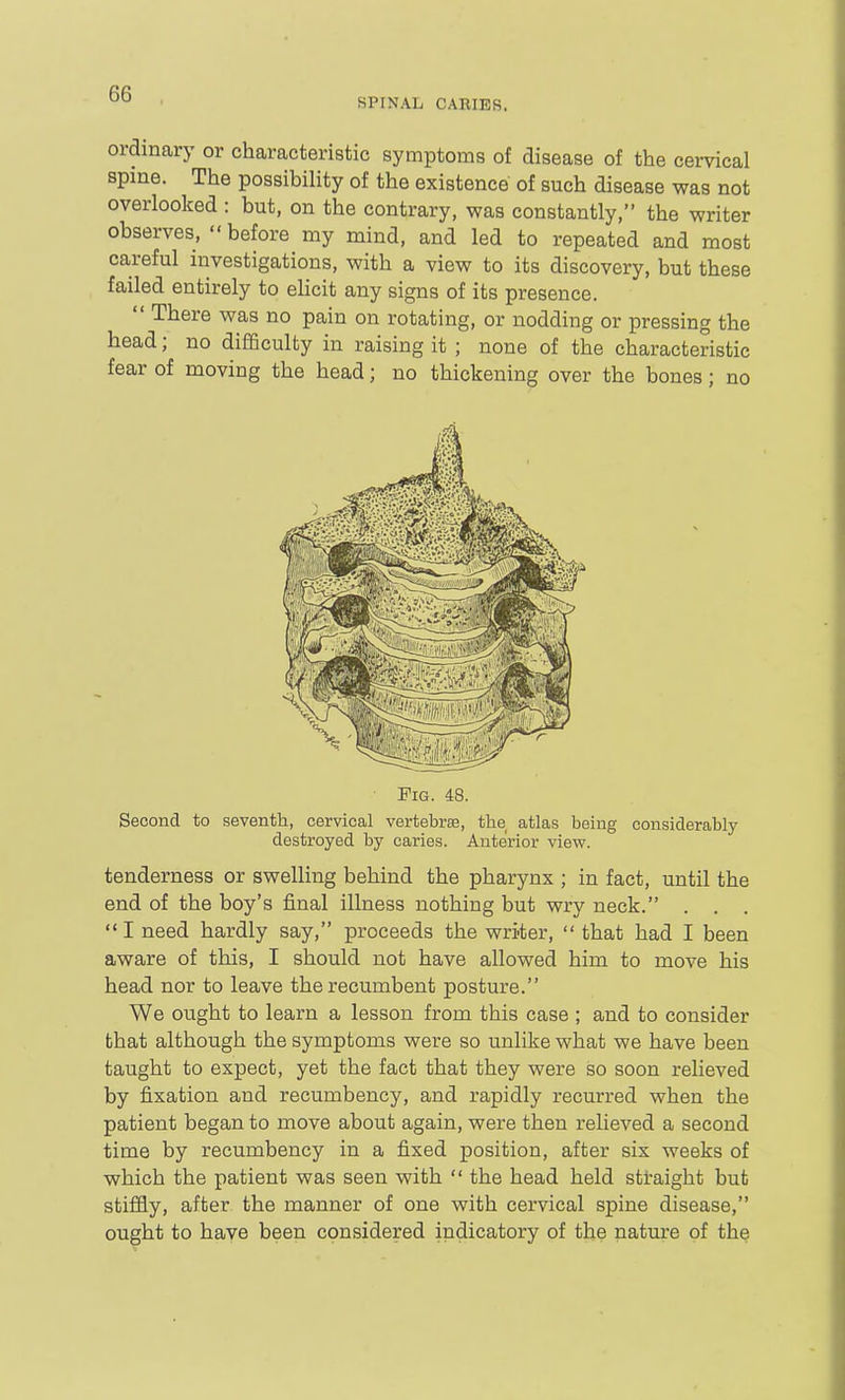 SPINAL CARIES. ordinary or characteristic symptoms of disease of the cervical spine. The possibility of the existence of such disease was not overlooked : but, on the contrary, was constantly, the writer observes, before my mind, and led to repeated and most careful investigations, with a view to its discovery, but these failed entirely to ehcit any signs of its presence.  There was no pain on rotating, or nodding or pressing the head; no difficulty in raising it ; none of the characteristic fear of moving the head; no thickening over the bones; no Pig. 48. Second to seventh, cervical vertebrsB, the atlas being considerably destroyed by caries. Anterior view. tenderness or swelling behind the pharynx ; in fact, until the end of the boy's final illness nothing but wry neck. . . . I need hardly say, proceeds the writer,  that had I been aware of this, I should not have allowed him to move his head nor to leave the recumbent posture. We ought to learn a lesson from this case ; and to consider that although the symptoms were so unlike what we have been taught to expect, yet the fact that they were so soon relieved by fixation and recumbency, and rapidly recurred when the patient began to move about again, were then relieved a second time by recumbency in a fixed position, after six weeks of which the patient was seen with  the head held straight but stiffly, after the manner of one with cervical spine disease, ought to have been considered indicatory of the nature of the