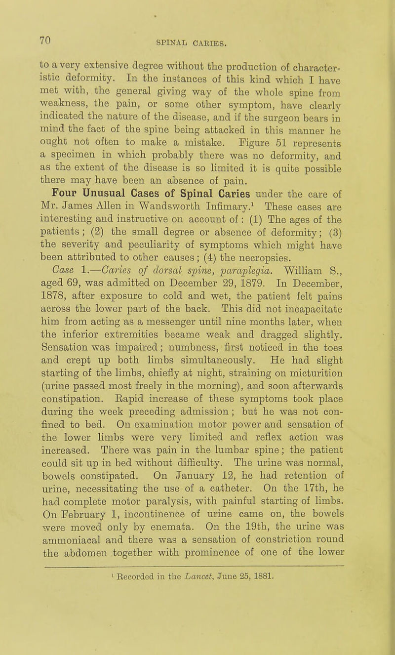 to a very extensive degree without the production of character- istic deformity. In the instances of this kind which I have met with, the general giving way of the whole spine from weakness, the pain, or some other symptom, have clearly indicated the nature of the disease, and if the surgeon bears in mind the fact of the spine being attacked in this manner he ought not often to make a mistake. Figure 51 represents a specimen in which probably there was no deformity, and as the extent of the disease is so limited it is quite possible there may have been an absence of pain. Four Unusual Cases of Spinal Caries under the care of Mr. James Allen in Wandsworth Infimary.^ These cases are interesting and instructive on account of : (1) The ages of the patients ; (2) the small degree or absence of deformity; (3) the severity and peculiarity of symptoms which might have been attributed to other causes; (4) the necropsies. Case 1.—Caries of dorsal spine, paraiolegia. William S., aged 69, was admitted on December 29, 1879. In December, 1878, after exposure to cold and wet, the patient felt pains across the lower part of the back. This did not incapacitate him from acting as a messenger until nine months later, when the inferior extremities became weak and dragged slightly. Sensation was impaired; numbness, first noticed in the toes and crept up both limbs simultaneously. He had slight starting of the limbs, chiefly at night, straining on micturition (urine passed most freely in the morning), and soon afterwards constipation. Eapid increase of these symptoms took place during the week preceding admission; but he was not con- fined to bed. On examination motor power and sensation of the lower limbs were very limited and reflex action was increased. There was pain in the lumbar spine; the patient could sit up in bed without difficulty. The urine was normal, bowels constipated. On January 12, he had retention of urine, necessitating the use of a catheter. On the 17th, he had complete motor paralysis, with painful starting of limbs. On February 1, incontinence of urine came on, the bowels were moved only by enemata. On the 19th, the urine was ammoniacal and there was a sensation of constriction round the abdomen together with prominence of one of the lower ' Recorded in the Lancet, June 25, 1881.