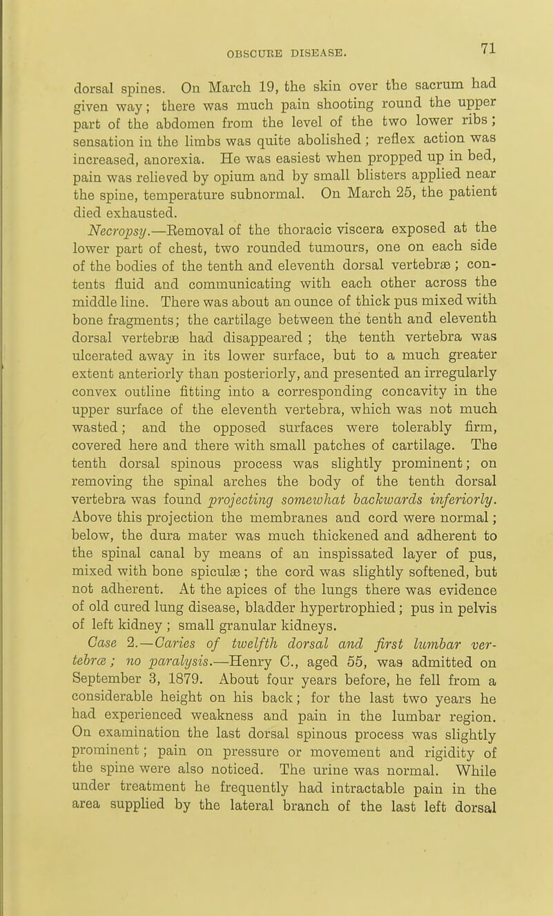 dorsal spines. On March 19, the skin over the sacrum had given way; there was much pain shooting round the upper part of the abdomen from the level of the two lower ribs; sensation in the limbs was quite abolished ; reflex action was increased, anorexia. He was easiest when propped up in bed, pain was relieved by opium and by small blisters applied near the spine, temperature subnormal. On March 25, the patient died exhausted. Necropsy.—Eemoval of the thoracic viscera exposed at the lower part of chest, two rounded tumours, one on each side of the bodies of the tenth and eleventh dorsal vertebrae ; con- tents fluid and communicating with each other across the middle line. There was about an ounce of thick pus mixed with bone fragments; the cartilage between the tenth and eleventh dorsal vertebrjB had disappeared ; the tenth vertebra was ulcerated away in its lower surface, but to a much greater extent anteriorly than posteriorly, and presented an irregularly convex outline fitting into a corresponding concavity in the upper surface of the eleventh vertebra, which was not much wasted; and the opposed surfaces were tolerably firm, covered here and there with small patches of cartilage. The tenth dorsal spinous process was slightly prominent; on removing the spinal arches the body of the tenth dorsal vertebra was found projecting someiohat backwards inferiorly. Above this projection the membranes and cord were normal; below, the dura mater was much thickened and adherent to the spinal canal by means of an inspissated layer of pus, mixed with bone spiculae ; the cord was slightly softened, but not adherent. At the apices of the lungs there was evidence of old cured lung disease, bladder hypertrophied; pus in pelvis of left kidney ; small granular kidneys. Case 2.—Caries of hoelfth dorsal and first hombar ver- tebrcB; 7io paralysis.—Henry C, aged 55, was admitted on September 3, 1879. About four years before, he fell from a considerable height on his back; for the last two years he had experienced weakness and pain in the lumbar region. On examination the last dorsal spinous process was slightly prominent; pain on pressure or movement and rigidity of the spine were also noticed. The urine was normal. While under treatment he frequently had intractable pain in the area supphed by the lateral branch of the last left dorsal