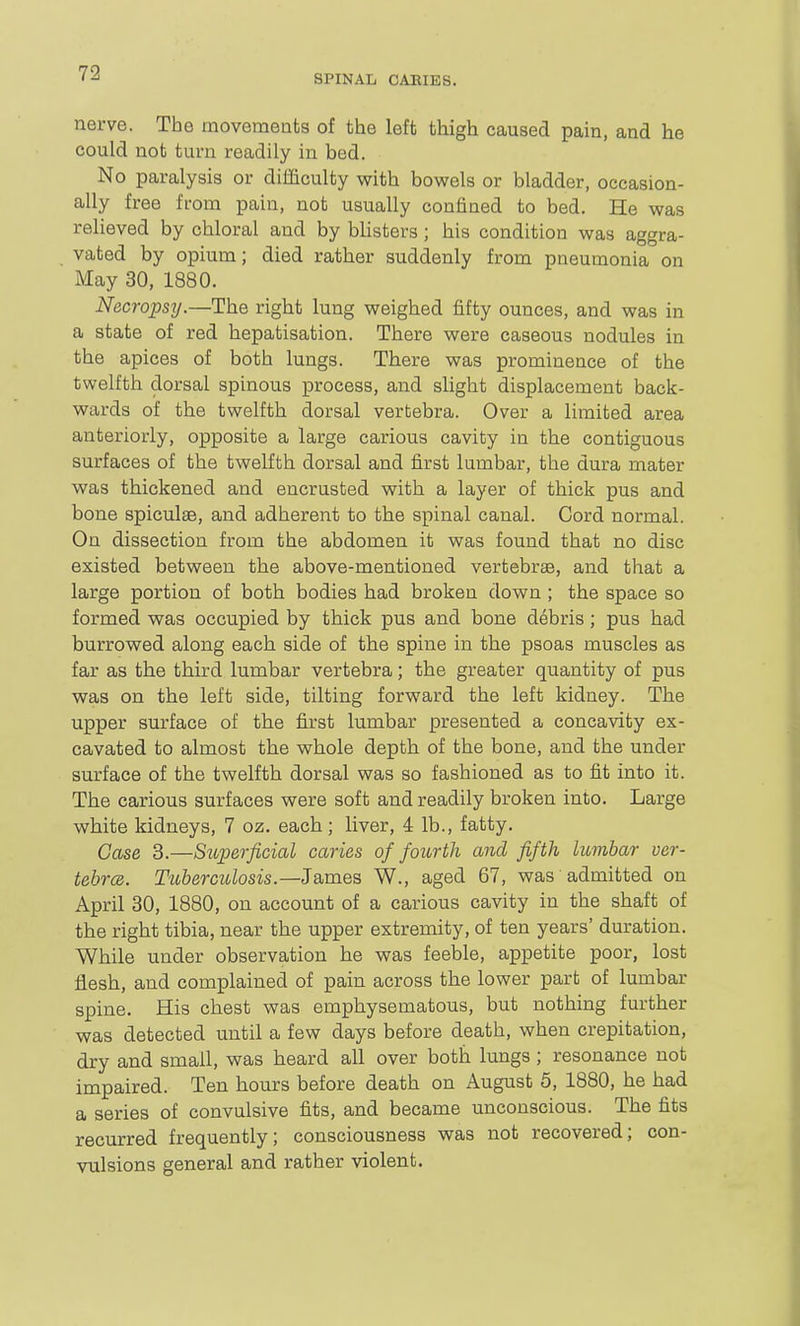 SPINAL CAKIES. nerve. The movements of the left thigh caused pain, and he could not turn readily in bed. No paralysis or difficulty with bowels or bladder, occasion- ally free from pain, not usually confined to bed. He was relieved by chloral and by bhsters; his condition was aggra- vated by opium; died rather suddenly from pneumonia on May 30, 1880. Necropsy.—The right lung weighed fifty ounces, and was in a state of red hepatisation. There were caseous nodules in the apices of both lungs. There was prominence of the twelfth dorsal spinous process, and slight displacement back- wards of the twelfth dorsal vertebra. Over a limited area anteriorly, opposite a large carious cavity in the contiguous surfaces of the twelfth dorsal and first lumbar, the dura mater was thickened and encrusted with a layer of thick pus and bone spiculse, and adherent to the spinal canal. Cord normal. On dissection from the abdomen it was found that no disc existed between the above-mentioned vertebrae, and that a large portion of both bodies had broken down ; the space so formed was occupied by thick pus and bone debris ; pus had burrowed along each side of the spine in the psoas muscles as far as the third lumbar vertebra; the greater quantity of pus was on the left side, tilting forward the left kidney. The upper surface of the first lumbar presented a concavity ex- cavated to almost the whole depth of the bone, and the under surface of the twelfth dorsal was so fashioned as to fit into it. The carious surfaces were soft and readily broken into. Large white kidneys, 7 oz. each; liver, 4 lb., fatty. Case 3.—Sioperficial caries of fourth and fifth lumbar ver- tehrce. Tuberculosis.—James W., aged 67, was admitted on April 30, 1880, on account of a carious cavity in the shaft of the right tibia, near the upper extremity, of ten years' duration. While under observation he was feeble, appetite poor, lost flesh, and complained of pain across the lower part of lumbar spine. His chest was emphysematous, but nothing further was detected until a few days before death, when crepitation, dry and small, was heard all over both lungs; resonance not impaired. Ten hours before death on August 5, 1880, he had a series of convulsive fits, and became unconscious. The fits recurred frequently; consciousness was not recovered; con- vulsions general and rather violent.