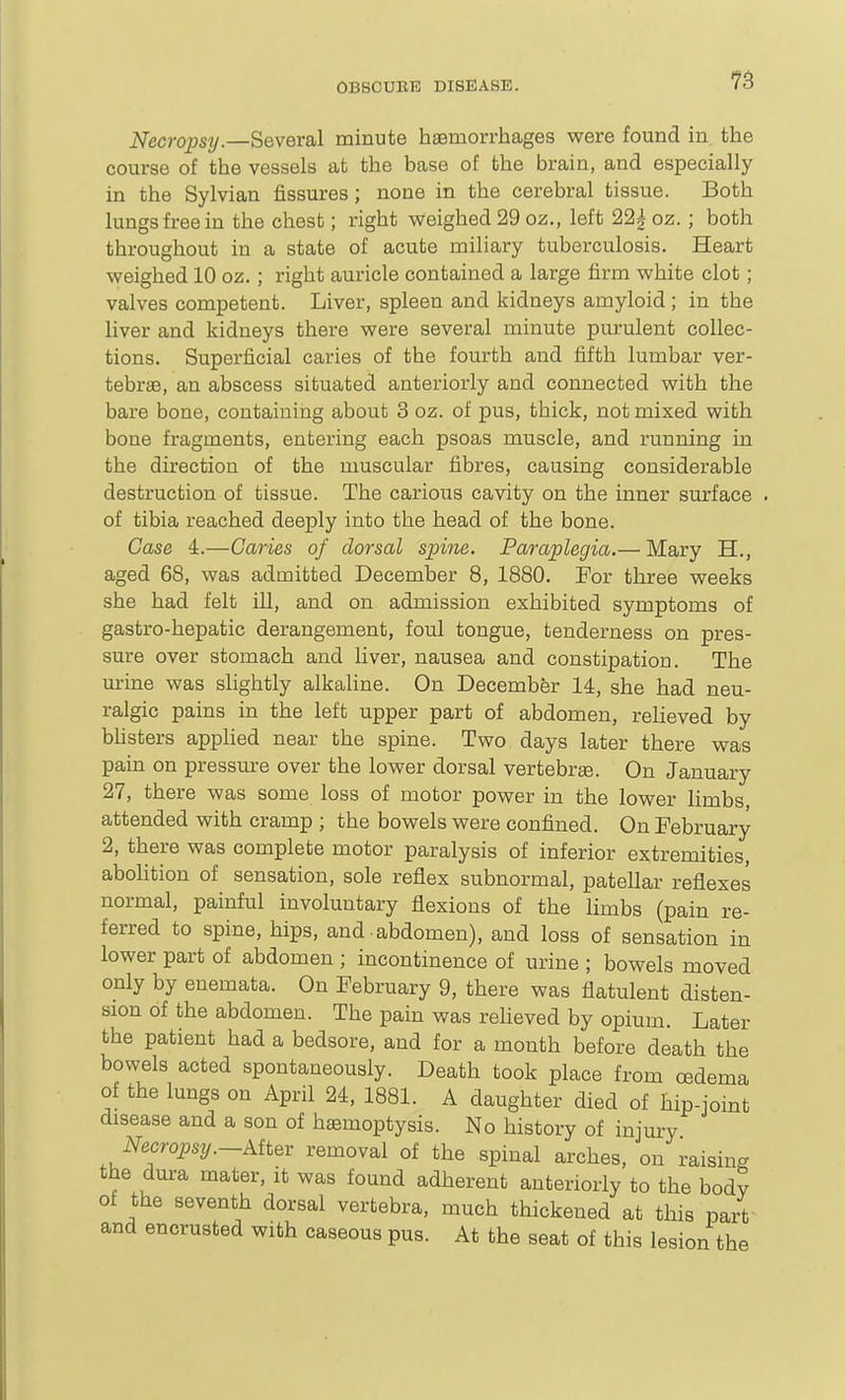 Necropsy.—Several minute haemorrhages were found in the course of the vessels at the base of the brain, and especially in the Sylvian fissures; none in the cerebral tissue. Both lungs free in the chest; right weighed 29 oz., left 22| oz. ; both throughout in a state of acute miliary tuberculosis. Heart weighed 10 oz. ; right auricle contained a large firm white clot; valves competent. Liver, spleen and kidneys amyloid ; in the liver and kidneys there were several minute purulent collec- tions. Superficial caries of the fourth and fifth lumbar ver- tebrae, an abscess situated anteriorly and connected with the bare bone, containing about 3 oz. of pus, thick, not mixed with bone fragments, entering each psoas muscle, and running in the direction of the muscular fibres, causing considerable destruction of tissue. The carioiis cavity on the inner surface . of tibia reached deeply into the head of the bone. Case 4.—Caries of dorsal spine. Paraplegia.— Mary H., aged 68, was admitted December 8, 1880. For three weeks she had felt ill, and on admission exhibited symptoms of gastro-hepatic derangement, foul tongue, tenderness on pres- sure over stomach and liver, nausea and constipation. The urine was slightly alkaline. On December 14, she had neu- ralgic pains in the left upper part of abdomen, relieved by bhsters applied near the spine. Two days later there was pam on pressure over the lower dorsal vertebrae. On January 27, there was some loss of motor power in the lower limbs attended with cramp ; the bowels were confined. On February 2, there was complete motor paralysis of inferior extremities, abohtion of sensation, sole reflex subnormal, patellar reflexes normal, painful involuntary flexions of the limbs (pain re- ferred to spine, hips, and abdomen), and loss of sensation in lower part of abdomen ; incontinence of urine ; bowels moved only by enemata. On February 9, there was flatulent disten- sion of the abdomen. The pain was reheved by opium. Later the patient had a bedsore, and for a month before death the bowels acted spontaneously. Death took place from cedema of the lungs on April 24, 1881. A daughter died of hip-joint disease and a son of haemoptysis. No history of injury Necropsy.-Kit^r removal of the spinal arches, on raising the dura mater, it was found adherent anteriorly to the bodv of the seventh dorsal vertebra, much thickened at this pa/f and encrusted with caseous pus. At the seat of this lesion the