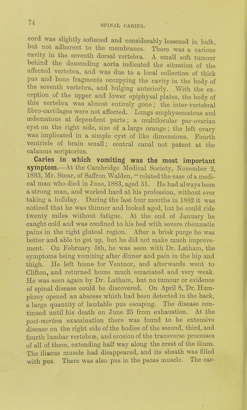 SPINAL CARIES. cord was slightly softened and considerably lessened in bulk, but not adherent to the membranes. There was a carious cavity in the seventh dorsal vertebra. A small soft tumour behind the descending aorta indicated the situation of the affected vertebra, and was due to a local collection of thick pus and bone fragments occupying the cavity in the body of the seventh vertebra, and bulging anteriorly. With the ex- ception of the upper and lower epiphysal plates, the body of this vertebra was almost entirely gone; the inter-vertebral fibro-cartilages were not affected. Lungs emphysematous and oedematous at dependent parts; a multilocular par-ovarian cyst on the right side, size of a large orange ; the left ovary was implicated in a simple cyst of like dimensions. Fourth ventricle of brain small; central canal not patent at the calamus scriptorius. Caries in which Yomiting was the most important symptom.—At the Cambridge Medical Society, November 2, 1883, Mr. Stear, of Saffron Walden,  related the case of a medi- cal man who died in June, 1883, aged 51. He had always been a strong man, and worked hard at his profession, without ever taking a holiday. During the last four months in 1882 it was noticed that he was thinner and looked aged, but he could ride twenty miles without fatigue. At the end of January he caught cold and was confined to his bed with severe rheumatic pains in the right gluteal region. After a brisk purge he was better and able to get up, but he did not make much improve- ment. On February 5th, he was seen with Dr. Latham, the symptoms being vomiting after dinner and pain in the hip and thigh. He left home for Ventnor, and afterwards went to Clifton, and returned home much emaciated and very weak. He was seen again by Dr. Latham, but no tumour or evidence of spinal disease could be discovered. On April 8, Dr. Hum- phrey opened an abscess which had been detected in the back, a large quantity of laudable pus escaping. The disease con- tinued until his death on June 25 from exhaustion. At the post-mortem examination there was found to be extensive disease on the right side of the bodies of the second, third, and fourth lumbar vertebrae, and erosion of the transverse processes of all of them, extending half way along the crest of the ilium. The iliacus muscle had disappeared, and its sheath was filled with pus. There was also pus in the psoas muscle. The car-