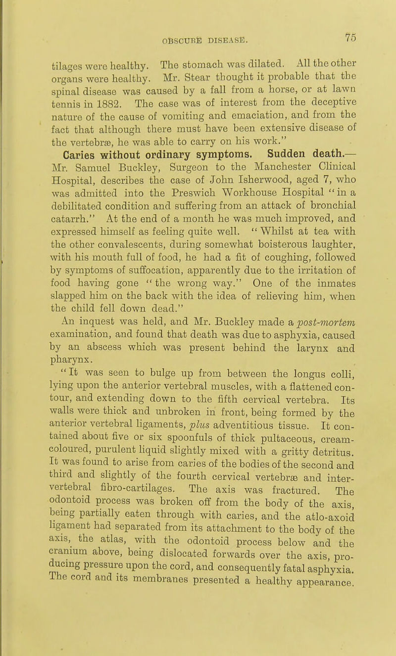 tilages were healthy. The stomach was dilated. All the other organs were healthy. Mr. Stear thought it probable that the spinal disease was caused by a fall from a horse, or at lawn tennis in 1882. The case was of interest from the deceptive nature of the cause of vomiting and emaciation, and from the fact that although there must have been extensive disease of the vertebr£e, he was able to carry on his work, Caries without ordinary symptoms. Sudden death.— Mr. Samuel Buckley, Surgeon to the Manchester Chnical Hospital, describes the case of John Isherwood, aged 7, who was admitted into the Preswich Workhouse Hospital in a debilitated condition and suffering from an attack of bronchial catarrh. At the end of a month he was much improved, and expressed himself as feeling quite well.  Whilst at tea with the other convalescents, during somewhat boisterous laughter, with his mouth full of food, he had a fit of coughing, followed by symptoms of suffocation, apparently due to the irritation of food having gone  the wrong way. One of the inmates slapped him on the back with the idea of relieving him, when the child fell down dead. An inquest was held, and Mr. Buckley made a post-mortem examination, and found that death was due to asphyxia, caused by an abscess which was present behind the larynx and pharynx. It was seen to bulge up from between the longus colli, lying upon the anterior vertebral muscles, with a flattened con- tour, and extending down to the fifth cervical vertebra. Its walls were thick and unbroken in front, being formed by the anterior vertebral hgaments, plus adventitious tissue. It con- tained about five or six spoonfuls of thick pultaceous, cream- coloured, purulent hquid slightly mixed with a gritty detritus. It was found to arise from caries of the bodies of the second and third and slightly of the fourth cervical vertebrae and inter- vertebral fibro-cartilages. The axis was fractured. The odontoid process was broken off from the body of the axis, being partially eaten through with caries, and the atlo-axoid ligament had separated from its attacliinent to the body of the axis, the atlas, with the odontoid process below and the cranmm above, being dislocated forwards over the axis, pro- ducmg pressure upon the cord, and consequently fatal asphyxia. The cord and its membranes presented a healthy appearance.