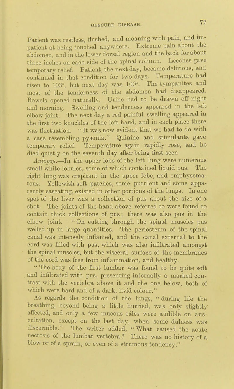 Patient was restless, flushed, and moaning with pain, and im- patient at being touched anywhere. Extreme pain about the abdomen, and in the lower dorsal region and the back for about three inches on each side of the spinal column. Leeches gave temporary relief. Patient, the next day, became delirious, and continued in that condition for two days. Temperature had risen to 103°, but next day was 100°. The tympanites and most, of the tenderness of the abdomen had disappeared. Bowels opened naturally. Urine had to be drawn off night and morning. Swelling and tenderness appeared in the left elbow joint. The next day a red painful swelling appeared in the first two knuckles of the left hand, and in each place there was fluctuation. It was now evident that we had to do with a case resembling pyaemia. Quinine and stimulants gave temporary relief. Temperature again rapidly rose, and he died quietly on the seventh day after being first seen. Autopsy.—In the upper lobe of the left lung were numerous small white lobules, some of which contained liquid pus. The right lung was crepitant in the upper lobe, and emphysema- tous. Yellowish soft patches, some purulent and some appa- rently caseating, existed in other portions of the lungs. In one spot of the liver was a collection of pus about the size of a shot. The joints of the hand above referred to were found to contain thick collections of pus; there was also pus in the elbow joint.  On cutting through the spinal muscles pus welled up in large quantities. The periosteum of the spinal canal was intensely inflamed, and the canal external to the cord was filled with pus, which was also infiltrated amongst the spinal muscles, but the visceral surface of the membranes of the cord was free from inflammation, and healthy.  The body of the first lumbar was found to be quite soft and infiltrated with pus, presenting internally a marked con- trast with the vertebra above it and the one below, both of which were hard and of a dark, livid colour. As regards the condition of the lungs,  during life the breathing, beyond being a little hurried, was only slightly affected, and only a few mucous rales were audible on aus- cultation, except on the last day, when some dulness was discernible. The writer added,  What caused the acute necrosis of the lumbar vertebra ? There was no history of a blow or of a sprain, or even of a strumous tendency.