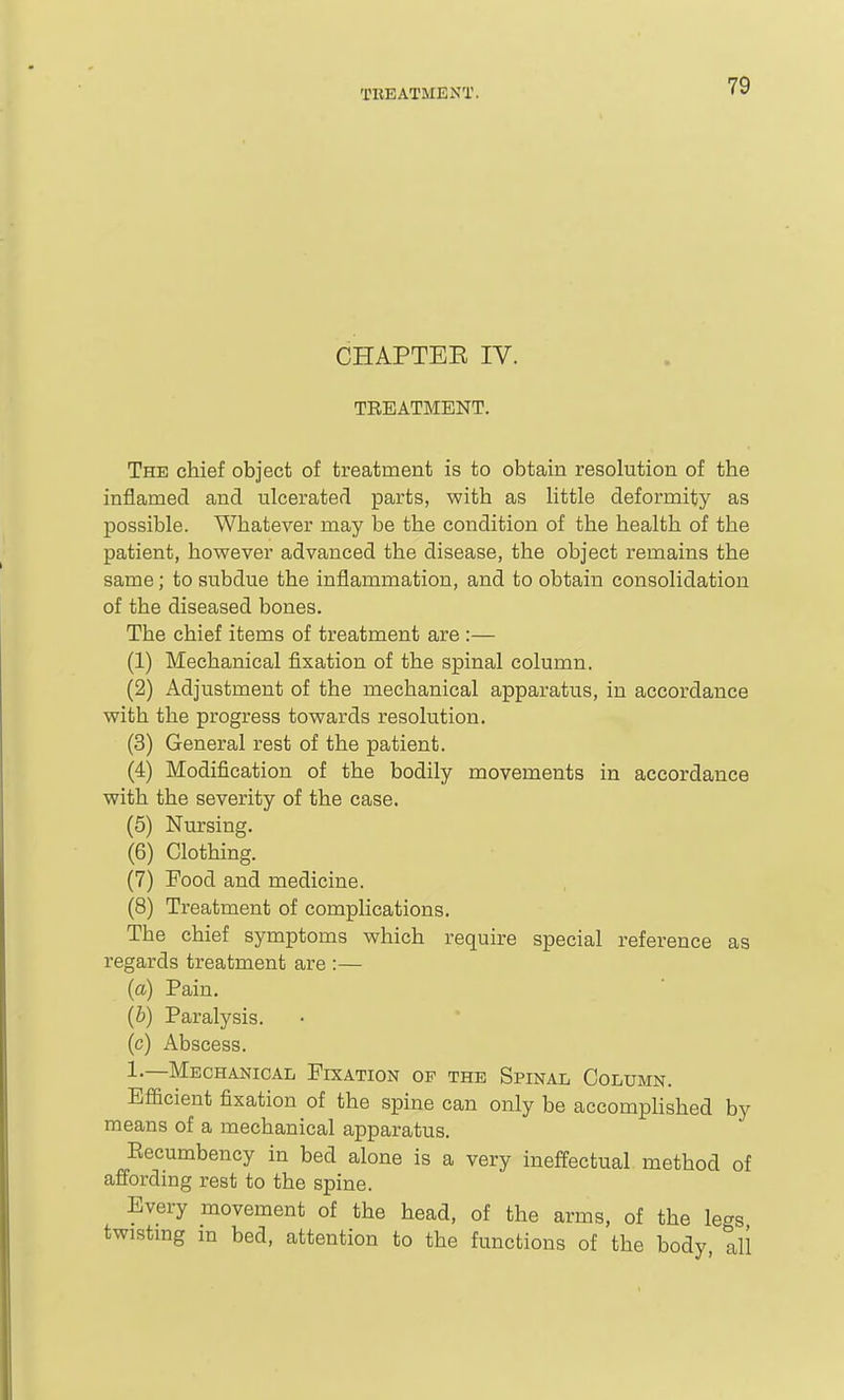 CHAPTEE IV. TREATMENT. The chief object of treatment is to obtain resolution of the inflamed and ulcerated parts, with as little deformity as possible. Whatever may be the condition of the health of the patient, however advanced the disease, the object remains the same; to subdue the inflammation, and to obtain consolidation of the diseased bones. The chief items of treatment are :— (1) Mechanical fixation of the spinal column. (2) Adjustment of the mechanical apparatus, in accordance with the progress towards resolution. (3) General rest of the patient. (4) Modification of the bodily movements in accordance with the severity of the case. (5) Nursing. (6) Clothing. (7) Food and medicine. (8) Treatment of complications. The chief symptoms which require special reference as regards treatment are :— {a) Pain. (6) Paralysis, (c) Abscess. 1.—Mechanical Fixation op the Spinal Column. Efficient fixation of the spine can only be accomplished by means of a mechanical apparatus. Eecumbency in bed alone is a very ineffectual method of affording rest to the spine. Every movement of the head, of the arms, of the legs twistmg m bed, attention to the functions of the body, all