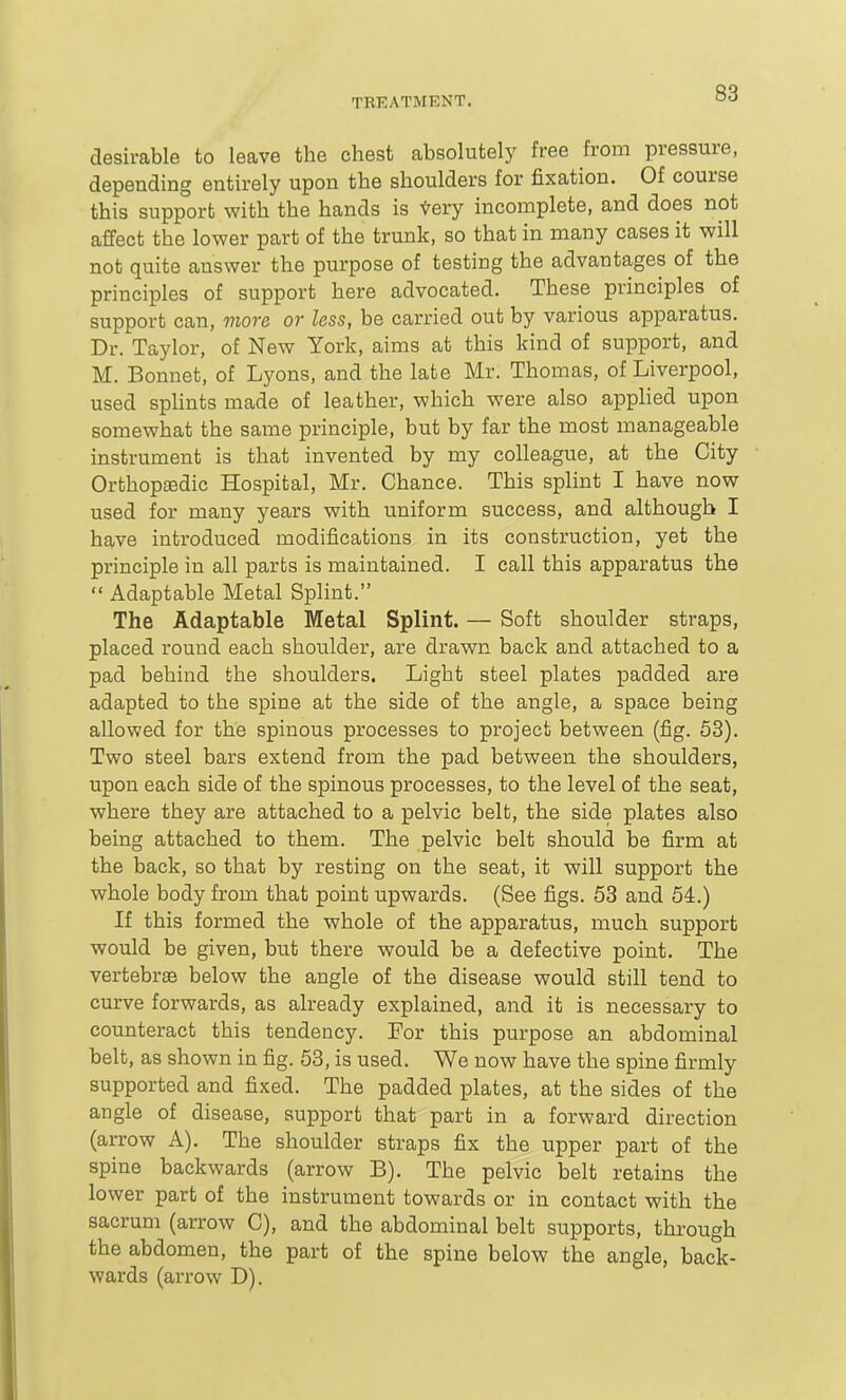 desirable to leave the chest absolutely free from pressure, depending entirely upon the shoulders for fixation. Of course this support with the hands is tery incomplete, and does not affect the lower part of the trunk, so that in many cases it will not quite answer the purpose of testing the advantages of the principles of support here advocated. These principles of support can, more or less, be carried out by various apparatus. Dr. Taylor, of New York, aims at this kind of support, and M. Bonnet, of Lyons, and the late Mr. Thomas, of Liverpool, used splints made of leather, which were also applied upon somewhat the same principle, but by far the most manageable instrument is that invented by my colleague, at the City Orthoptedic Hospital, Mr. Chance. This splint I have now used for many years with uniform success, and although I have introduced modifications in its construction, yet the principle in all parts is maintained. I call this apparatus the  Adaptable Metal Splint. The Adaptable Metal Splint. — Soft shoulder straps, placed round each shoulder, are drawn back and attached to a pad behind the shoulders. Light steel plates padded are adapted to the spine at the side of the angle, a space being allowed for the spinous processes to project between (fig. 53). Two steel bars extend from the pad between the shoulders, upon each side of the spinous processes, to the level of the seat, where they are attached to a pelvic belt, the side plates also being attached to them. The pelvic belt should be firm at the back, so that by resting on the seat, it will support the whole body from that point upwards. (See figs. 53 and 54.) If this formed the whole of the apparatus, much support would be given, but there would be a defective point. The vertebrae below the angle of the disease would still tend to curve forwards, as already explained, and it is necessary to counteract this tendency. For this purpose an abdominal belt, as shown in fig. 58, is used. We now have the spine firmly supported and fixed. The padded plates, at the sides of the angle of disease, support that part in a forward direction (arrow A). The shoulder straps fix the upper part of the spine backwards (arrow B). The pelvic belt retains the lower part of the instrument towards or in contact with the sacrum (arrow C), and the abdominal belt supports, through the abdomen, the part of the spine below the angle, back- wards (arrow D).
