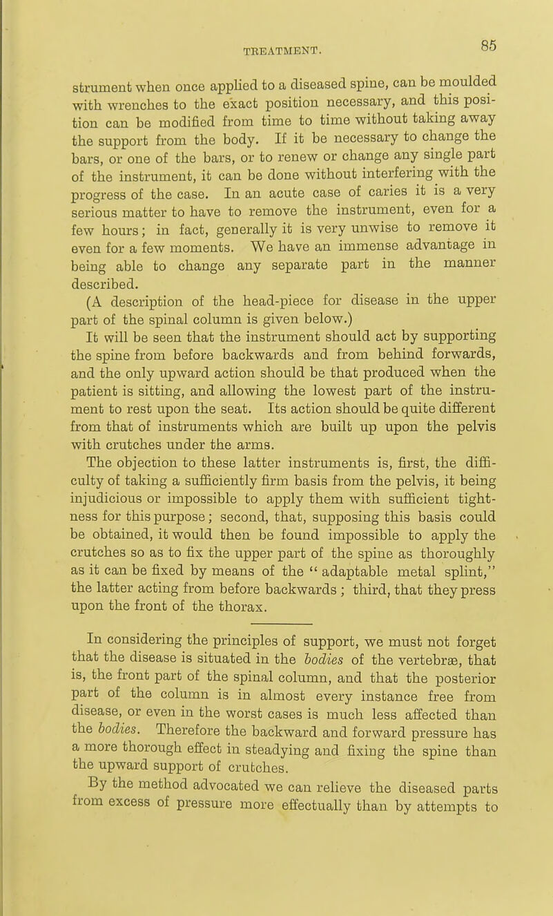 86 strument when once applied to a diseased spine, can be moulded with wrenches to the exact position necessary, and this posi- tion can be modified from time to time without taking away the support from the body. If it be necessary to change the bars, or one of the bars, or to renew or change any single part of the instrument, it can be done without interfering with the progress of the case. In an acute case of caries it is a very serious matter to have to remove the instrument, even for a few hours; in fact, generally it is very unwise to remove it even for a few moments. We have an immense advantage in being able to change any separate part in the manner described. (A description of the head-piece for disease in the upper part of the spinal column is given below.) It will be seen that the instrument should act by supporting the spine from before backwards and from behind forwards, and the only upward action should be that produced when the patient is sitting, and allowing the lowest part of the instru- ment to rest upon the seat. Its action should be quite different from that of instruments which are built up upon the pelvis with crutches under the arms. The objection to these latter instruments is, first, the diffi- culty of taking a sufficiently firm basis from the pelvis, it being injudicious or impossible to apply them with sufficient tight- ness for this purpose; second, that, supposing this basis could be obtained, it would then be found impossible to apply the crutches so as to fix the upper part of the spine as thoroughly as it can be fixed by means of the  adaptable metal splint, the latter acting from before backwards ; third, that they press upon the front of the thorax. In considering the principles of support, we must not forget that the disease is situated in the bodies of the vertebrae, that is, the front part of the spinal column, and that the posterior part of the column is in almost every instance free from disease, or even in the worst cases is much less affected than the bodies. Therefore the backward and forward pressure has a more thorough effect in steadying and fixing the spine than the upward support of crutches. By the method advocated we can relieve the diseased parts from excess of pressure more effectually than by attempts to
