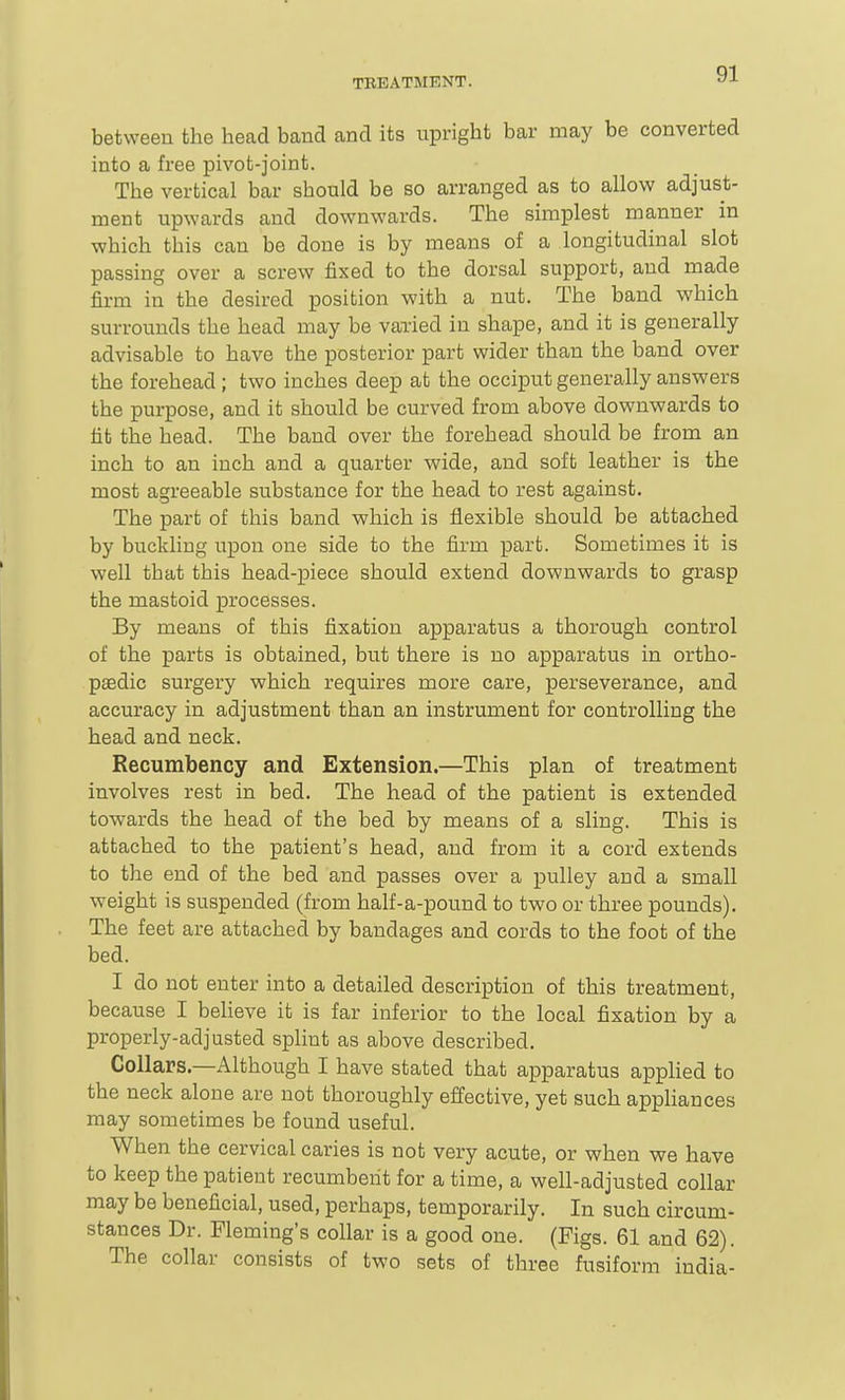 between the head band and its upright bar may be converted into a free pivot-joint. The vertical bar should be so arranged as to allow adjust- ment upwards and downwards. The simplest manner in which this can be done is by means of a longitudinal slot passing over a screw fixed to the dorsal support, and made firm in the desired position with a nut. The band which surrounds the head may be varied in shape, and it is generally advisable to have the posterior part wider than the band over the forehead ; two inches deep at the occiput generally answers the purpose, and it should be curved from above downwards to tit the head. The band over the forehead should be from an inch to an inch and a quarter wide, and soft leather is the most agreeable substance for the head to rest against. The part of this band which is flexible should be attached by buckling upon one side to the firm part. Sometimes it is well that this head-piece should extend downwards to grasp the mastoid processes. By means of this fixation apparatus a thorough control of the parts is obtained, btit there is no apparatus in ortho- paedic surgery which requires more care, perseverance, and accuracy in adjustment than an instrument for controlling the head and neck. Recumbency and Extension.—This plan of treatment involves rest in bed. The head of the patient is extended towards the head of the bed by means of a sling. This is attached to the patient's head, and from it a cord extends to the end of the bed and passes over a pulley and a small weight is suspended (from half-a-pound to two or three pounds). The feet are attached by bandages and cords to the foot of the bed. I do not enter into a detailed description of this treatment, because I beheve it is far inferior to the local fixation by a properly-adjusted splint as above described. Collars—Although I have stated that apparatus applied to the neck alone are not thoroughly effective, yet such appliances may sometimes be found useful. When the cervical caries is not very acute, or when we have to keep the patient recumbent for a time, a well-adjusted collar may be beneficial, used, perhaps, temporarily. In such circum- stances Dr. Fleming's collar is a good one. (Figs. 61 and 62). The collar consists of two sets of three fusiform India-