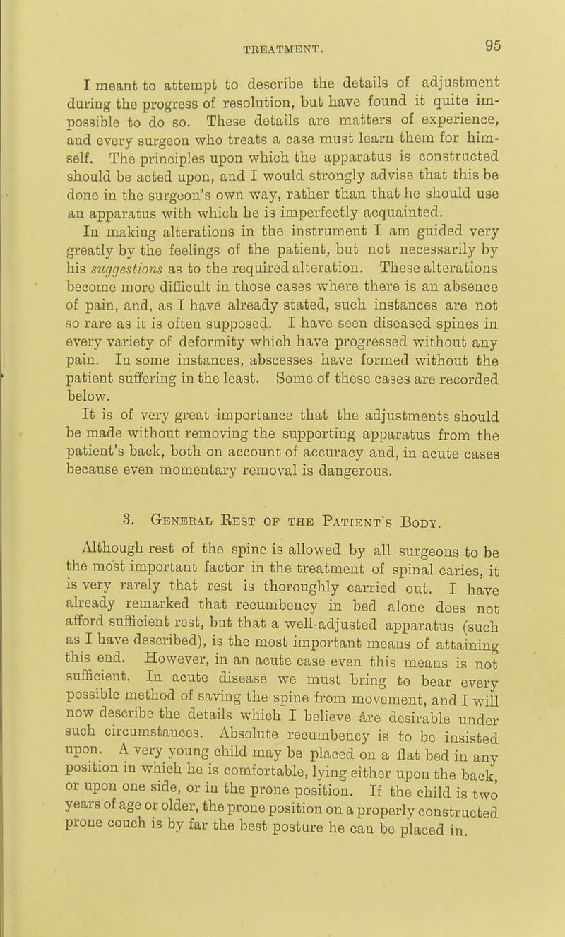 96 I meant to attempt to describe the details of adjustment during the progress of resolution, but have found it quite im- possible to do so. These details are matters of experience, and every surgeon who treats a case must learn them for him- self. The principles upon which the apparatus is constructed should be acted upon, and I would strongly advise that this be done in the surgeon's own way, rather than that he should use an apparatus with which he is imperfectly acquainted. In making alterations in the instrument I am guided very greatly by the feelings of the patient, but not necessarily by his suggestions as to the required alteration. These alterations become more difficult in those cases where there is an absence of pain, and, as I have already stated, such instances are not so rare as it is often supposed. I have seen diseased spines in every variety of deformity which have progressed without any pain. In some instances, abscesses have formed without the patient suffering in the least. Some of these cases are recorded below. It is of very great importance that the adjustments should be made without removing the supporting apparatus from the patient's back, both on account of accuracy and, in acute cases because even momentary removal is dangerous. 3. General Rest of the Patient's Body. Although rest of the spine is allowed by all surgeons to be the most important factor in the treatment of spinal caries, it is very rarely that rest is thoroughly carried out. I have already remarked that recumbency in bed alone does not afford sufficient rest, but that a well-adjusted apparatus (such as I have described), is the most important means of attaining this end. However, in an acute case even this means is not sufficient. In acute disease we must bring to bear every possible method of saving the spine from movement, and I will now describe the details which I believe are desirable under such circumstances. Absolute recumbency is to be insisted upon. A very young child may be placed on a flat bed in any position m which he is comfortable, lying either upon the back or upon one side, or in the prone position. If the child is two years of age or older, the prone position on a properly constructed prone couch is by far the best posture he can be placed in