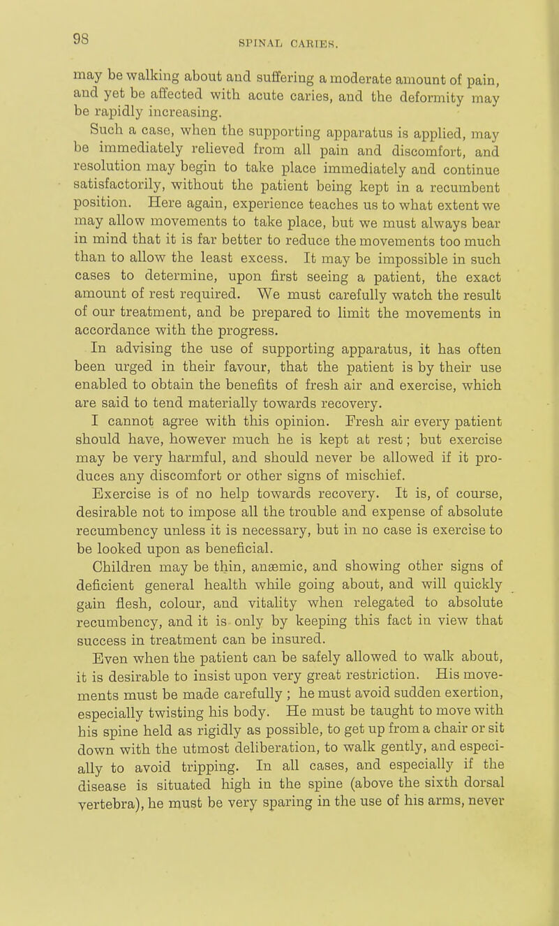 SPINAIi CAKIEK. may be walking about and suffering a moderate amount of pain, and yet be affected with acute caries, and the deformity may be rapidly increasing. Such a case, when the supporting apparatus is applied, may be immediately relieved from all pain and discomfort, and resolution may begin to take place immediately and continue satisfactorily, without the patient being kept in a recumbent position. Here again, experience teaches us to what extent we may allow movements to take place, but we must always bear in mind that it is far better to reduce the moveiToents too much than to allow the least excess. It may be impossible in such cases to determine, upon first seeing a patient, the exact amount of rest required. We must carefully watch the result of our treatment, and be prepared to limit the movements in accordance with the progress. In advising the use of supporting apparatus, it has often been urged in their favour, that the patient is by their use enabled to obtain the benefits of fresh air and exercise, which are said to tend materially towards recovery. I cannot agree with this opinion. Fresh air every patient should have, however much he is kept at rest; but exercise may be very harmful, and should never be allowed if it pro- duces any discomfort or other signs of mischief. Exercise is of no hel-p towards recovery. It is, of course, desirable not to impose all the trouble and expense of absolute recumbency unless it is necessary, but in no case is exercise to be looked upon as beneficial. Children may be thin, anaemic, and showing other signs of deficient general health while going about, and will quickly gain flesh, colour, and vitality when relegated to absolute recumbency, and it is only by keeping this fact in view that success in treatment can be insured. Even when the patient can be safely allowed to walk about, it is desirable to insist upon very great restriction. His move- ments must be made carefully ; he must avoid sudden exertion, especially twisting his body. He must be taught to move with his spine held as rigidly as possible, to get up from a chair or sit down with the utmost deliberation, to walk gently, and especi- ally to avoid tripping. In all cases, and especially if the disease is situated high in the spine (above the sixth dorsal vertebra), he must be very sparing in the use of his arms, never