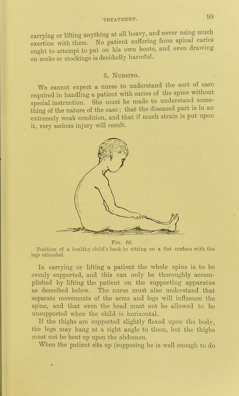 carrying or lifting anything at all heavy, and never using much exertion with them. No patient suffering from spinal caries ought to attempt to put on his own boots, and even drawing on socks or stockings is decidedly harmful. 5. NUESING. We cannot expect a nurse to understand the sort of care required in handling a patient with caries of the spine without special instruction. She must be made to understand some- thing of the nature of the case; that the diseased part is m an extremely weak condition, and that if much strain is put upon it, very serious injury will result. Pig. 66. Position of a healthy child's back in sitting on a flat surface with the legs extended. In carrying or lifting a patient the whole spine is to be evenly supported, and this can only be thoroughly accom- plished by lifting the patient on the supporting apparatus as described below. The nurse mtist also understand that separate movements of the arms and legs will influence the spine, and that even the head must not be allowed to be unsupported when the child is horizontal. If the thighs are supported slightly flexed upon the body, the legs may hang at a right angle to them, but the thighs must not be bent up upon the abdomen. When the patient sits up (supposing he is well enough to do