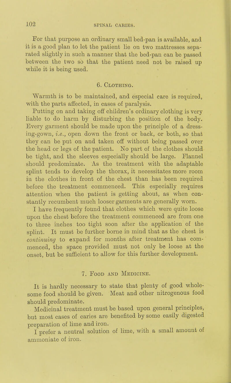 For that purpose aii ordinary small bed-pan is available, and it is a good plan to let the patient lie on two mattresses sepa- rated slightly in such a manner that the bed-pan can be passed between the two so that the patient need not be raised up while it is being used. 6. Clothing. Warmth is to be maintained, and especial care is required, with the parts affected, in cases of paralysis. Putting on and taking off children's ordinary clothing is very liable to do harm by disturbing the position of the body. Every garment should be made upon the principle of a dress- ing-gown, i.e., open down the front or back, or both, so that they can be put on and taken off without being passed over the head or legs of the patient. No part of the clothes should be tight, and the sleeves especially should be large. Flannel should predominate. As the treatment with the adaptable splint tends to develop the thorax, it necessitates more room in the clothes in front of the chest than has been required before the treatment commenced. This especially requires attention when the patient is getting about, as when con- stantly recumbent much looser garments are generally worn. I have frequently found that clothes which were quite loose upon the chest before the treatment commenced are from one to three inches too tight soon after the application of the splint. It must be further borne in mind that as the chest is continuing to expand for months after treatment has com- menced, the space provided must not only be loose at the onset, but be sufficient to allow for this further development. 7. Food and Medicine. It is hardly necessary to state that plenty of good whole- some food should be given. Meat and other nitrogenous food should predominate. Medicinal treatment must be based upon general principles, but most cases of caries are benefited by some easily digested preparation of lime and iron. I prefer a neutral solution of lime, with a small amount of ammoniate of iron.