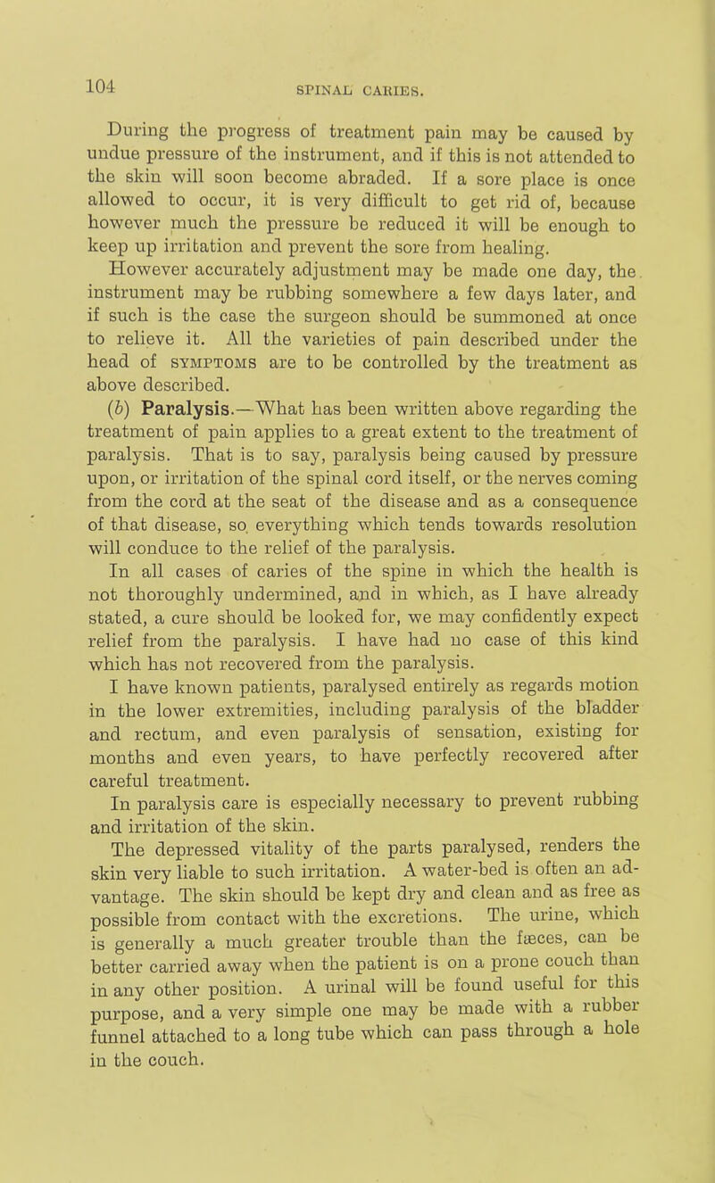 During the progress of treatment pain may be caused by undue pressure of the instrument, and if this is not attended to the skin will soon become abraded. If a sore place is once allowed to occur, it is very difficult to get rid of, because however much the pressure be reduced it will be enough to keep up irritation and prevent the sore from healing. However accurately adjustment may be made one day, the. instrument may be rubbing somewhere a few days later, and if such is the case the surgeon should be summoned at once to relieve it. All the varieties of pain described under the head of symptoms are to be controlled by the treatment as above described. (b) Paralysis.—What has been written above regarding the treatment of pain applies to a great extent to the treatment of paralysis. That is to say, paralysis being caused by pressure upon, or irritation of the spinal cord itself, or the nerves coming from the cord at the seat of the disease and as a consequence of that disease, so, everything which tends towards resolution will conduce to the relief of the paralysis. In all cases of caries of the spine in which the health is not thoroughly undermined, and in which, as I have already stated, a cure should be looked for, we may confidently expect relief from the paralysis. I have had no case of this kind which has not recovered from the paralysis. I have known patients, paralysed entirely as regards motion in the lower extremities, including paralysis of the bladder and rectum, and even paralysis of sensation, existing for months and even years, to have perfectly recovered after careful treatment. In paralysis care is especially necessary to prevent rubbing and irritation of the skin. The depressed vitahty of the parts paralysed, renders the skin very hable to such irritation. A water-bed is often an ad- vantage. The skin should be kept dry and clean and as free as possible from contact with the excretions. The urine, which is generally a much greater trouble than the faBces, can be better carried away when the patient is on a prone couch than in any other position. A urinal will be found useful for this purpose, and a very simple one may be made with a rubber funnel attached to a long tube which can pass through a hole in the couch.