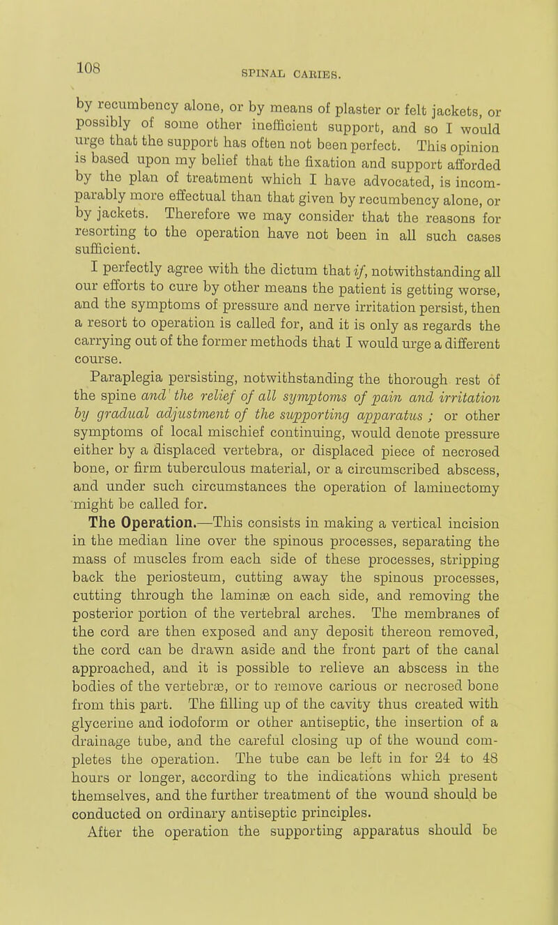 SPINAL CABIES. by recumbency alone, or by means of plaster or felt jackets, or possibly of some other inefficient support, and so I would urge that the support has often not been perfect. This opinion is based upon my belief that the fixation and support afforded by the plan of treatment which I have advocated, is incom- parably more effectual than that given by recumbency alone, or by jackets. Therefore we may consider that the reasons for resorting to the operation have not been in all such cases sufficient. I perfectly agree with the dictum that if, notwithstanding all our efforts to cure by other means the patient is getting worse, and the symptoms of pressure and nerve irritation persist, then a resort to operation is called for, and it is only as regards the carrying out of the former methods that I would urge a different course. Paraplegia persisting, notwithstanding the thorough rest of the spine and' the relief of all sym;ptoms of pain and irritation by gradual adjustment of the supporting apparatus ; or other symptoms of local mischief continuing, would denote pressure either by a displaced vertebra, or displaced piece of necrosed bone, or firm tuberculous material, or a circumscribed abscess, and under such circumstances the operation of laminectomy might be called for. The Operation.—This consists in making a vertical incision in the median line over the spinous processes, separating the mass of muscles from each side of these processes, stripping back the periosteum, cutting away the spinous processes, cutting through the laminae on each side, and removing the posterior portion of the vertebral arches. The membranes of the cord are then exposed and any deposit thereon removed, the cord can be drawn aside and the front part of the canal approached, and it is possible to relieve an abscess in the bodies of the vertebrae, or to remove carious or necrosed bone from this part. The filling up of the cavity thus created with glycerine and iodoform or other antiseptic, the insertion of a drainage tube, and the careful closing up of the wound com- pletes the operation. The tube can be left in for 24 to 48 hours or longer, according to the indications which present themselves, and the further treatment of the wound should be conducted on ordinary antiseptic principles. After the operation the supporting apparatus should be