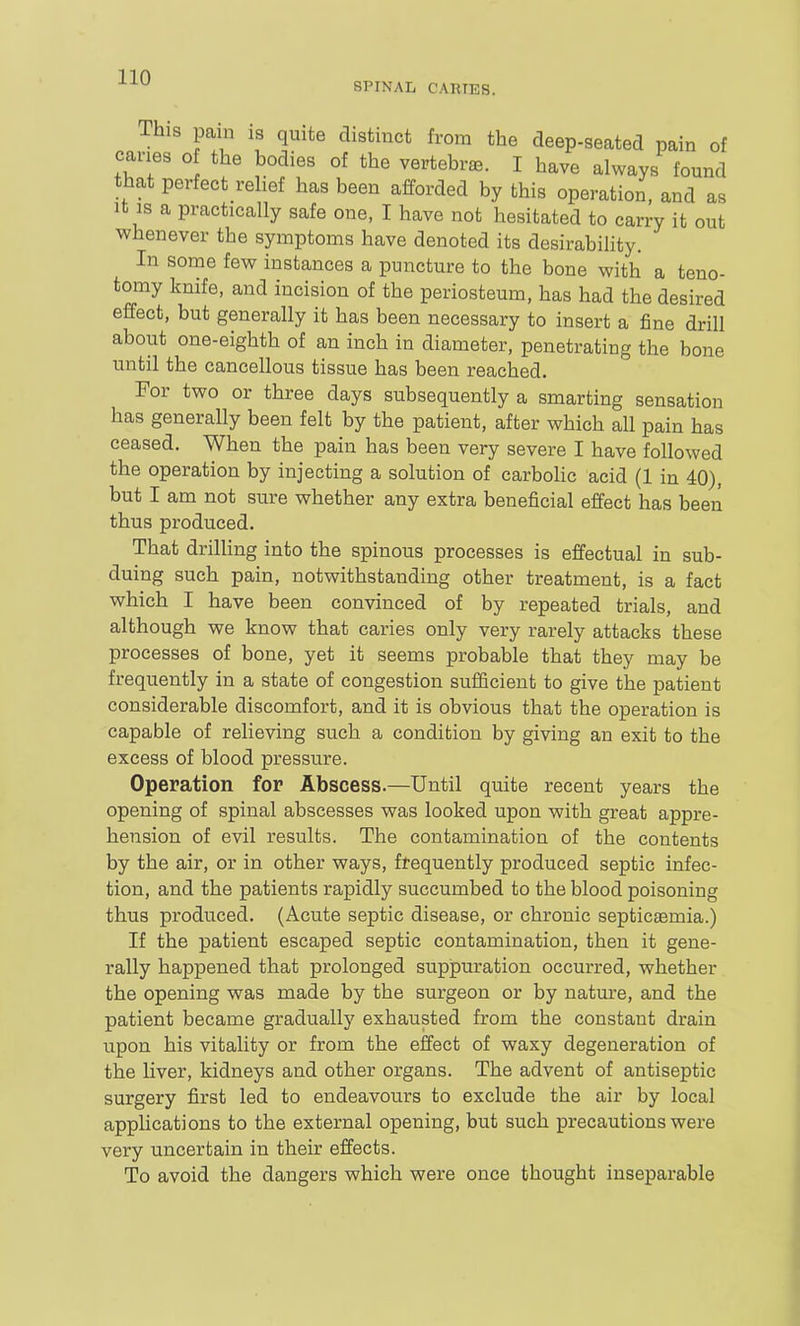 SPINAL CARIES. This pain IS quite distinct from the deep-seated pain of caries o the bodies of the vertebrae. I have always found that perfect reHef has been afforded by this operation, and as It IS a practically safe one, I have not hesitated to carry it out whenever the symptoms have denoted its desirability. In some few instances a puncture to the bone with a teno- tomy knife, and incision of the periosteum, has had the desired effect, but generally it has been necessary to insert a fine drill about one-eighth of an inch in diameter, penetrating the bone until the cancellous tissue has been reached. For two or three days subsequently a smarting sensation has generally been felt by the patient, after which all pain has ceased. When the pain has been very severe I have followed the operation by injecting a solution of carbolic acid (1 in 40), but I am not sure whether any extra beneficial effect has been thus produced. That drilling into the spinous processes is effectual in sub- duing such pain, notwithstanding other treatment, is a fact which I have been convinced of by repeated trials, and although we know that caries only very rarely attacks these processes of bone, yet it seems probable that they may be frequently in a state of congestion sufficient to give the patient considerable discomfort, and it is obvious that the operation is capable of relieving such a condition by giving an exit to the excess of blood pressure. Operation for Abscess.—Until quite recent years the opening of spinal abscesses was looked upon with great appre- hension of evil results. The contamination of the contents by the air, or in other ways, frequently produced septic infec- tion, and the patients rapidly succumbed to the blood poisoning thus produced. (Acute septic disease, or chronic septicaemia.) If the patient escaped septic contamination, then it gene- rally happened that prolonged suppuration occurred, whether the opening was made by the surgeon or by nature, and the patient became gradually exhausted from the constant drain upon his vitality or from the effect of waxy degeneration of the liver, kidneys and other organs. The advent of antiseptic surgery first led to endeavours to exclude the air by local appUcations to the external opening, but such precautions were very uncertain in their effects. To avoid the dangers which were once thought inseparable