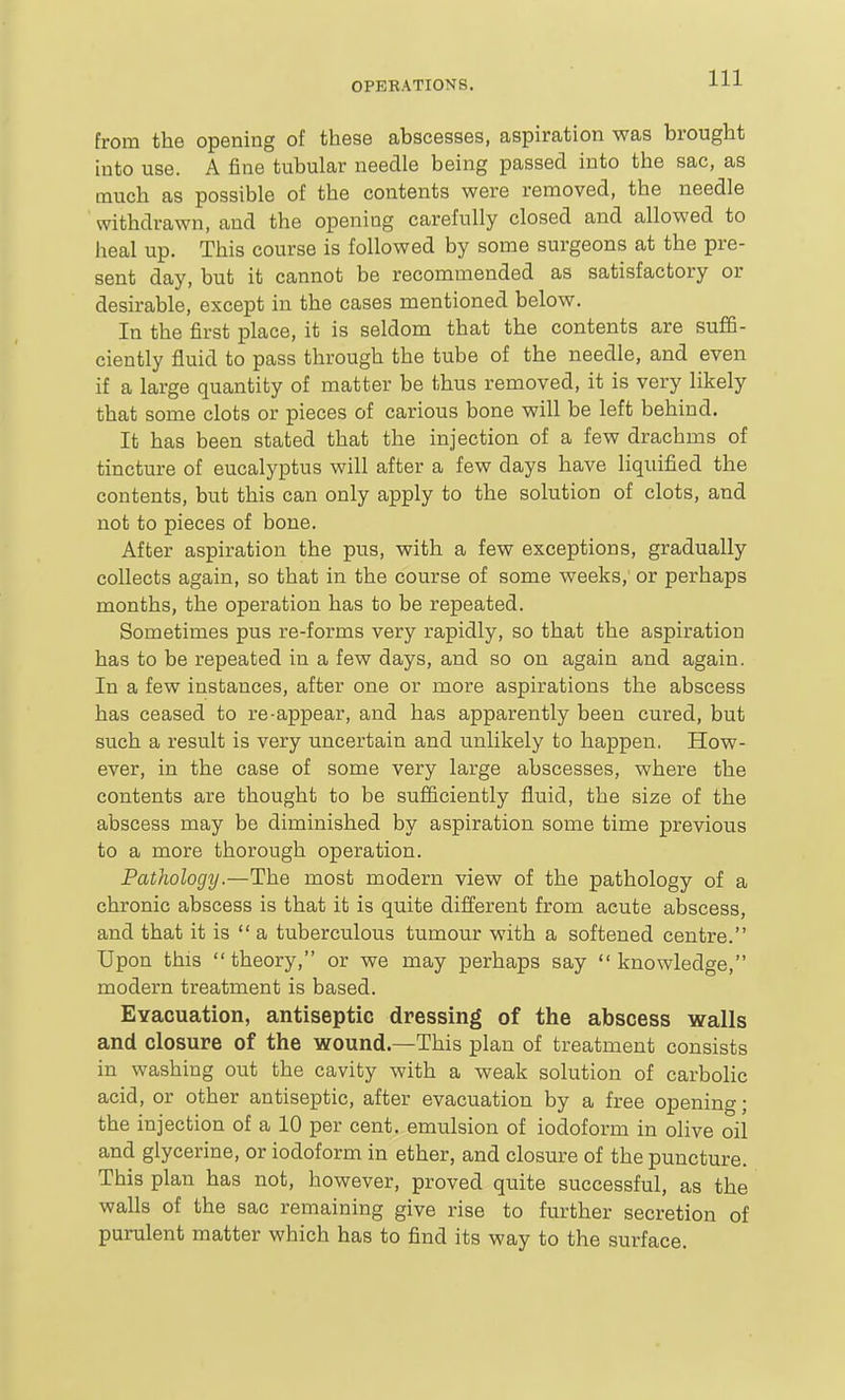 from the opening of these abscesses, aspiration was brought into use. A fine tubular needle being passed into the sac, as much as possible of the contents were removed, the needle withdrawn, and the opening carefully closed and allowed to heal up. This course is followed by some surgeons at the pre- sent day, but it cannot be recommended as satisfactory or desirable, except in the cases mentioned below. In the first place, it is seldom that the contents are suflB- cieutly fluid to pass through the tube of the needle, and even if a large quantity of matter be thus removed, it is very likely that some clots or pieces of carious bone will be left behind. It has been stated that the injection of a few drachms of tincture of eucalyptus will after a few days have liquified the contents, but this can only apply to the solution of clots, and not to pieces of bone. After aspiration the pus, with a few exceptions, gradually collects again, so that in the course of some weeks, or perhaps months, the operation has to be repeated. Sometimes pus re-forms very rapidly, so that the aspiration has to be repeated in a few days, and so on again and again. In a few instances, after one or more aspirations the abscess has ceased to re-appear, and has apparently been cured, but such a result is very uncertain and unlikely to happen, How- ever, in the case of some very large abscesses, where the contents are thought to be sufficiently fluid, the size of the abscess may be diminished by aspiration some time previous to a more thorough operation. Pathology.—The most modern view of the pathology of a chronic abscess is that it is quite different from acute abscess, and that it is a tuberculous tumour with a softened centre. Upon this theory, or we may perhaps say knowledge, modern treatment is based. EYacuation, antiseptic dressing of the abscess walls and closure of the wound—This plan of treatment consists in washing out the cavity with a weak solution of carbolic acid, or other antiseptic, after evacuation by a free opening; the injection of a 10 per cent, emulsion of iodoform in olive oil and glycerine, or iodoform in ether, and closure of the puncture. This plan has not, however, proved quite successful, as the walls of the sac remaining give rise to further secretion of purulent matter which has to find its way to the surface.