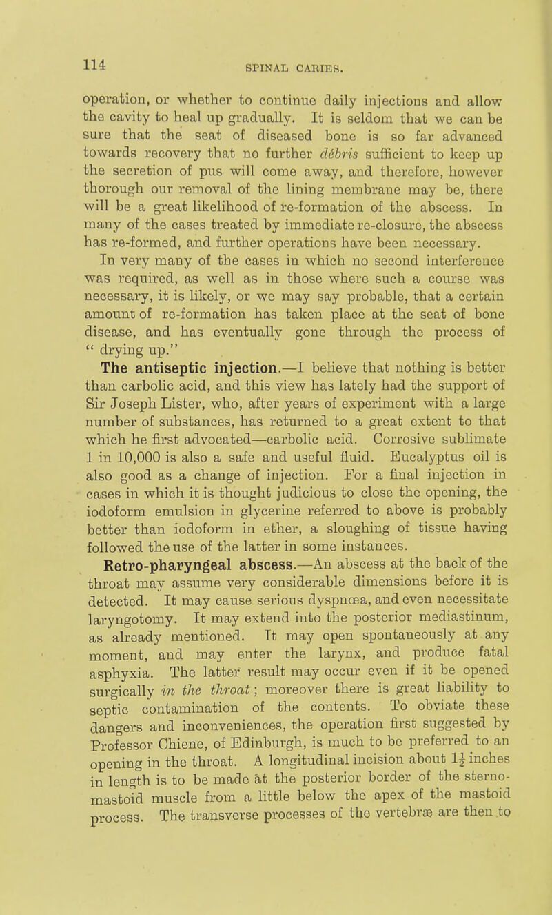 operation, or whether to continue daily injections and allow the cavity to heal up gradually. It is seldom that we can be sure that the seat of diseased bone is so far advanced towards recovery that no further dibris sufficient to keep up the secretion of pus will come away, and therefore, however thorough our removal of the lining membrane may be, there will be a great likelihood of re-formation of the abscess. In many of the cases treated by immediate re-closure, the abscess has re-formed, and further operations have been necessary. In very many of the cases in which no second interference was required, as well as in those where such a course was necessary, it is likely, or we may say probable, that a certain amount of re-formation has taken place at the seat of bone disease, and has eventually gone through the process of *' drying up. The antiseptic injection.—I believe that nothing is better than carbolic acid, and this view has lately had the support of Sir Joseph Lister, who, after years of experiment with a large number of substances, has returned to a great extent to that which he first advocated—carbolic acid. Corrosive sublimate 1 in 10,000 is also a safe and useful fluid. Eucalyptus oil is also good as a change of injection. For a final injection in cases in which it is thought judicious to close the opening, the iodoform emulsion in glycerine referred to above is probably better than iodoform in ether, a sloughing of tissue having followed the use of the latter in some instances. Retro-pharyngeal abscess.—An abscess at the back of the throat may assume very considerable dimensions before it is detected. It may cause serious dyspnoea, and even necessitate laryngotomy. It may extend into the posterior mediastinum, as already mentioned. It may open spontaneously at any moment, and may enter the larynx, and produce fatal asphyxia. The latter result may occur even if it be opened surgically in the throat; moreover there is great liability to septic contamination of the contents. To obviate these dangers and inconveniences, the operation first suggested by Professor Chiene, of Edinburgh, is much to be preferred to an opening in the throat. A longitudinal incision about 1| inches in length is to be made at the posterior border of the sterno- mastoid muscle from a Httle below the apex of the mastoid process. The transverse processes of the vertebraj are then to