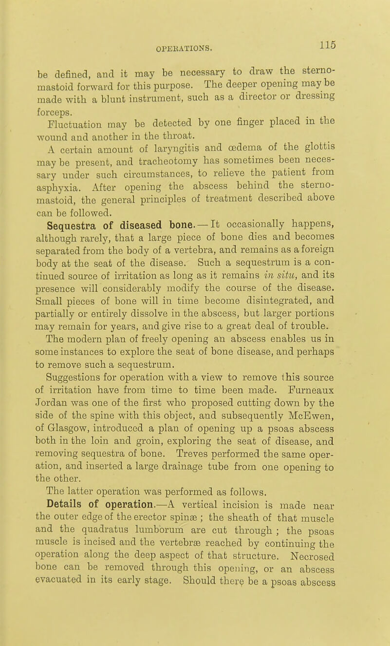 be defined, and it may be necessary to draw the sterno- mastoid forward for this purpose. The deeper opening may be made with a blunt instrument, such as a director or dressmg forceps. Fluctuation may be detected by one finger placed in the wound and another in the throat. A certain amount of laryngitis and cedema of the glottis may be present, and tracheotomy has sometimes been neces- sary under such circumstances, to reheve the patient from asphyxia. After opening the abscess behind the sterno- mastoid, the general principles of treatment described above can be followed. Sequestra of diseased bone. —It occasionally happens, although rarely, that a large piece of bone dies and becomes separated from the body of a vertebra, and remains as a foreign body at the seat of the disease. Such a sequestrum is a con- tinued source of irritation as long as it remains in situ, and its presence will considerably modify the course of the disease. Small pieces of bone will in time become disintegrated, and partially or entirely dissolve in the abscess, but larger portions may remain for years, and give rise to a great deal of trouble. The modern plan of freely opening an abscess enables us in some instances to explore the seat of bone disease, and perhaps to remove such a sequestrum. Suggestions for operation with a view to remove this source of irritation have from time to time been made. Furneaux Jordan was one of the first who proposed cutting down by the side of the spine with this object, and subsequently McBwen, of Glasgow, introduced a plan of opening up a psoas abscess both in the loin and groin, exploring the seat of disease, and removing sequestra of bone. Treves performed the same oper- ation, and inserted a large drainage tube from one opening to the other. The latter operation was performed as follows. Details of operation.—A vertical incision is made near the outer edge of the erector spinas ; the sheath of that muscle and the quadratus lumborum are cut through ; the psoas muscle is incised and the vertebrae reached by continuing the operation along the deep aspect of that structure. Necrosed bone can be removed through this opening, or an abscess evacuated in its early stage. Should ther^ be a psoas abscess