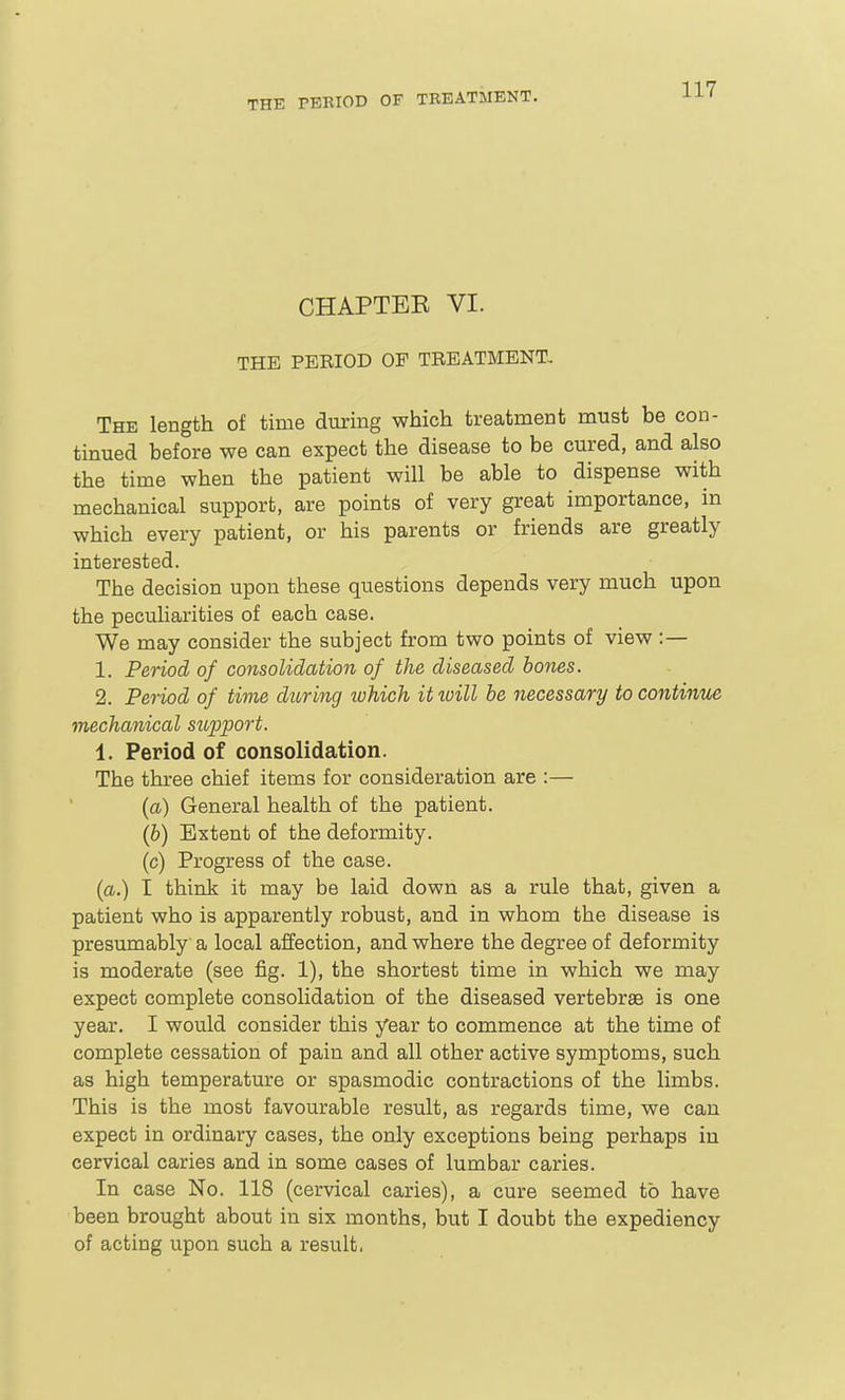 CHAPTER VI. THE PEEIOD OP TBEATMENT. The length of time during which treatment must be con- tinued before we can expect the disease to be cured, and also the time when the patient will be able to dispense with mechanical support, are points of very great importance, in which every patient, or his parents or friends are greatly interested. The decision upon these questions depends very much upon the pecuharities of each case. We may consider the subject from two points of view :— 1. Period of consolidation of the diseased hones. 2. Period of time during which it loill he necessary to continue mechanical support. 1. Period of consolidation. The three chief items for consideration are :— (cL) General health of the patient. (&) Extent of the deformity, (c) Progress of the case. {a.) I think it may be laid down as a rule that, given a patient who is apparently robust, and in whom the disease is presumably a local affection, and where the degree of deformity is moderate (see fig. 1), the shortest time in which we may expect complete consolidation of the diseased vertebra is one year. I would consider this year to commence at the time of complete cessation of pain and all other active symptoms, such as high temperature or spasmodic contractions of the limbs. This is the most favourable result, as regards time, we can expect in ordinary cases, the only exceptions being perhaps in cervical caries and in some cases of lumbar caries. In case No. 118 (cervical caries), a cure seemed to have been brought about in six months, but I doubt the expediency of acting upon such a result.