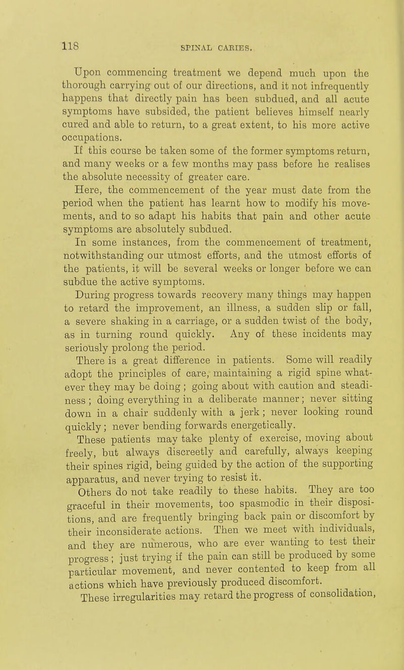 Upon commencing treatment we depend much upon the thorough carrying out of our directions, and it not infrequently happens that directly pain has been subdued, and all acute symptoms have subsided, the patient believes himself nearly cured and able to return, to a great extent, to his more active occupations. If this course be taken some of the former symptoms return, and many weeks or a few months may pass before he realises the absolute necessity of greater care. Here, the commencement of the year must date from the period when the patient has learnt how to modify his move- ments, and to so adapt his habits that pain and other acute symptoms are absolutely subdued. In some instances, from the commencement of treatment, notwithstanding our utmost efforts, and the utmost efforts of the patients, it will be several weeks or longer before we can subdue the active symptoms. During progress towards recovery many things may happen to retard the improvement, an illness, a sudden shp or fall, a severe shaking in a carriage, or a sudden twist of the body, as in turning round quickly. Any of these incidents may seriously prolong the period. There is a great difference in patients. Some will readily adopt the principles of care, maintaining a rigid spine what- ever thev may be doing ; going about with caution and steadi- ness ; doing everything in a deliberate manner; never sitting down in a chair suddenly with a jerk; never looking round quickly; never bending forwards energetically. These patients may take plenty of exercise, moving about freely, but always discreetly and carefully, always keeping their spines rigid, being guided by the action of the supporting apparatus, and never trying to resist it. Others do not take readily to these habits. They are too graceful in their movements, too spasmodic in their disposi- tions, and are frequently bringing back pain or discomfort by their inconsiderate actions. Then we meet with individuals, and they are numerous, who are ever wanting to test their progress ; just trying if the pain can stiU be produced by some particular movement, and never contented to keep from all actions which have previously produced discomfort. These irregularities may retard the progress of consolidation.