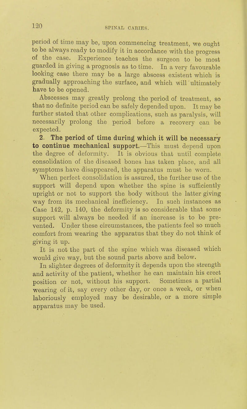 SPINAL CAEIES. period of time may be, upon commencing treatment, we ought to be always ready to modify it in accordance with the progress of the case. Experience teaches the surgeon to be most guarded in giving a prognosis as to time. In a very favourable looking case there may be a large abscess existent which is gradually approaching the surface, and which will ultimately have to be opened. Abscesses may greatly prolong the period of treatment, so that no definite period can be safely depended upon. It may be further stated that other complications, such as paralysis, will necessarily prolong the period before a recovery can be expected. 2. The period of time during which it will be necessary to continue mechanical support.—This must depend upon the degree of deformity. It is obvious that until complete consolidation of the diseased bones has taken place, and all symptoms have disappeared, the apparatus must be worn. When perfect consolidation is assured, the further use of the support will depend upon whether the spine is sufficiently upright or not to support the body without the latter giving way from its mechanical inefficiency. In such instances as Case 142, p. 140, the deformity is so considerable that some support will always be needed if an increase is to be pre- vented. Under these circumstances, the patients feel so much comfort from wearing the apparatus that they do not think of giving it up. It is not the part of the spine which was diseased which would give way, but the sound parts above and below. In slighter degrees of deformity it depends upon the strength and activity of the patient, whether he can maintain his erect position or not, without his support. Sometimes a partial wearing of it, say every other day, or once a week, or when laboriously employed may be desirable, or a more simple apparatus may be used.