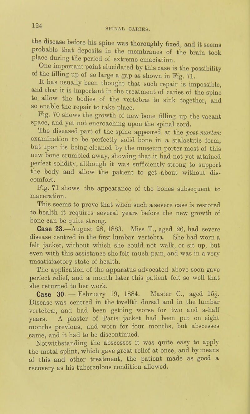SPINAL CARIES. the disease before his spine was thoroughly fixed, and it seems probable that deposits in the membranes of the brain took place during tHe period of extreme emaciation. One important point elucidated by this case is the possibility of the filling up of so large a gap as shown in Fig. 71. It has usually been thought that such repair is impossible, and that it is important in the treatment of caries of the spine to. allow the bodies of the vertebrae to sink together, and so enable the repair to take place. Fig. 70 shows the growth of new bone fiUing up the vacant space, and yet not encroaching upon the spinal cord. The diseased part of the spine appeared at the post-mortem examination to be perfectly solid bone in a stalactitic form, but upon its being cleaned by the museum porter most of this new bone crumbled away, showing that it had not yet attained perfect solidity, although it was sufficiently strong to support the body and allow the patient to get about without dis- comfort. Fig. 71 shows the appearance of the bones subsequent to maceration. This seems to prove that when such a severe case is restored to health it requires several years before the new growth of bone can be quite strong. Case 23—August 28, 1883. Miss T., aged 26, had severe disease centred in the first lumbar vertebra. She had worn a felt jacket, without which she could not walk, or sit up, but even with this assistance she felt much pain, and was in a very unsatisfactory state of health. The application of the apparatus advocated above soon gave perfect relief, and a month later this patient felt so well that she returned to her work. Case 30.— February 19, 1884. Master C, aged 15|. Disease was centred in the twelfth dorsal and in the lumbar vertebrae, and had been getting worse for two and a-half years. A plaster of Paris jacket had been put on eight months previous, and worn for four mouths, but abscesses came, and it had to be discontinued. Notwithstanding the abscesses it was quite easy to apply the metal splint, which gave great rehef at once, and by means of this and other treatment, the patient made as good a recovery as his tuberculous condition allowed.