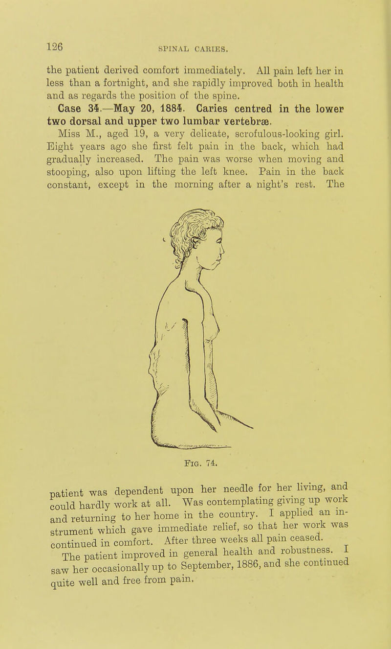 the patient derived comfort immediately. All pain left her in less than a fortnight, and she rapidly improved both in health and as regards the position of tlie spine. Case 34.—May 20, 188*. Caries centred in the lower two dorsal and upper two lumbar vertebrse. Miss M., aged 19, a very delicate, scrofulous-looking girl. Eight years ago she first felt pain in the back, which had gradually increased. The pain was worse when moving and stooping, also upon lifting the left knee. Pain in the back constant, except in the morning after a night's rest. The Fig. 74. patient was dependent upon her needle for her livmg, and could hardly work at all. Was contemplating gmng up work and returning to her home in the coimtry. I applied an m- strument which gave immediate relief, so that her work was continued in comfort. After three weeks all pam ceased. The patient improved in general health and robustness. I saw her occasionally up to September, 1886, and she contmued quite well and free from pain.