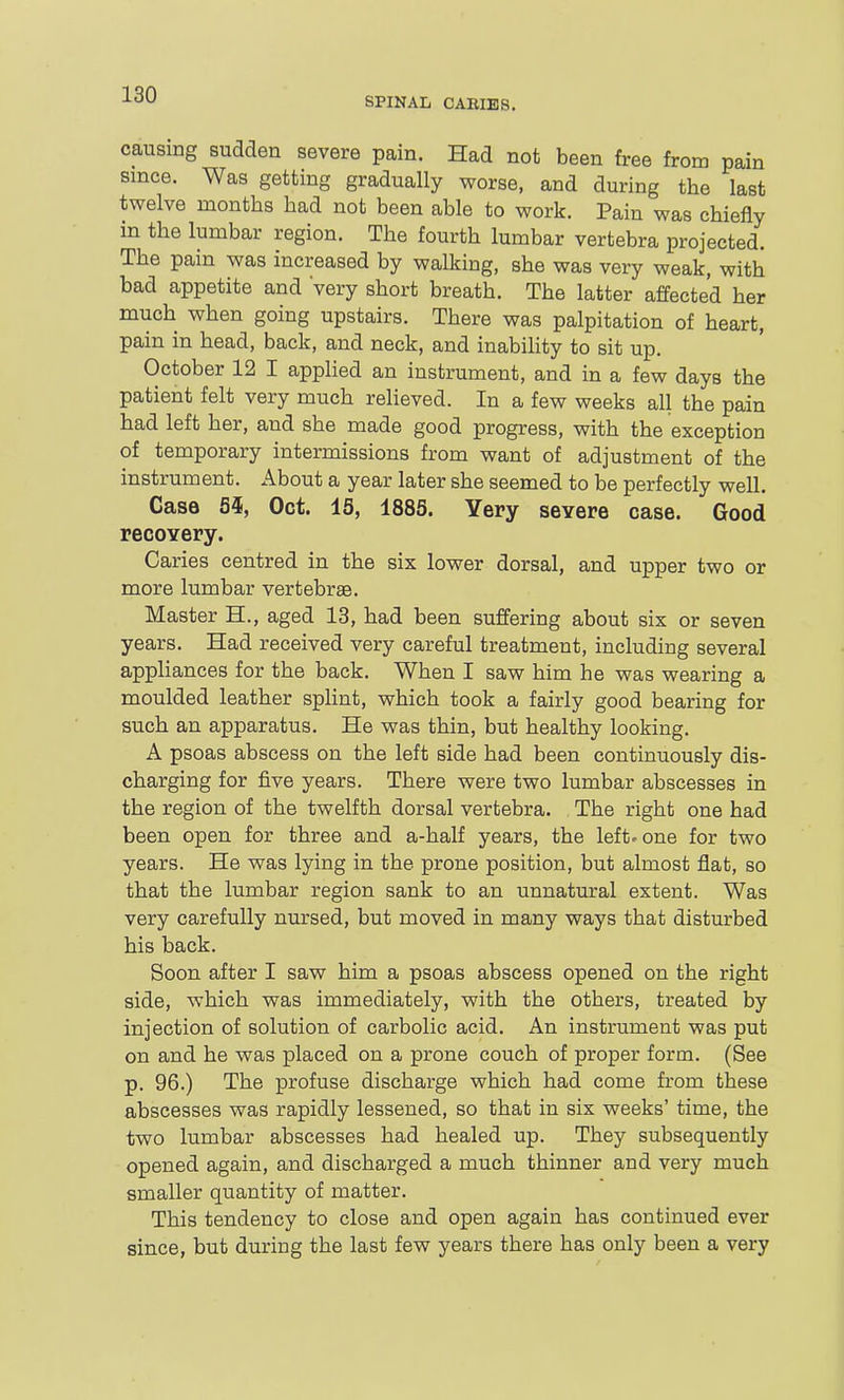 causing sudden severe pain. Had not been free from pain since. Was getting gradually worse, and during the last twelve months had not been able to work. Pain was chiefly in the lumbar region. The fourth lumbar vertebra projected. The pain was increased by walking, she was very weak, with bad appetite and 'very short breath. The latter affected her much when going upstairs. There was palpitation of heart, pain in head, back, and neck, and inabihty to sit up. October 12 I apphed an instrument, and in a few days the patient felt very much relieved. In a few weeks all the pain had left her, and she made good progress, with the exception of temporary intermissions from want of adjustment of the instrument. About a year later she seemed to be perfectly well. Case 55, Oct. 15, 1885. Yery severe case. Good recovery. Caries centred in the six lower dorsal, and upper two or more lumbar vertebrae. Master H., aged 13, had been suffering about six or seven years. Had received very careful treatment, including several appliances for the back. When I saw him he was wearing a moulded leather splint, which took a fairly good bearing for such an apparatus. He was thin, but healthy looking. A psoas abscess on the left side had been continuously dis- charging for five years. There were two lumbar abscesses in the region of the twelfth dorsal vertebra. The right one had been open for three and a-half years, the left-one for two years. He was lying in the prone position, but almost flat, so that the lumbar region sank to an unnatural extent. Was very carefully nm-sed, but moved in many ways that disturbed his back. Soon after I saw him a psoas abscess opened on the right side, which was immediately, with the others, treated by injection of solution of carbolic acid. An instrument was put on and he was placed on a prone couch of proper form. (See p. 96.) The profuse discharge which had come from these abscesses was rapidly lessened, so that in six weeks' time, the two lumbar abscesses had healed up. They subsequently opened again, and discharged a much thinner and very much smaller quantity of matter. This tendency to close and open again has continued ever since, but during the last few years there has only been a very