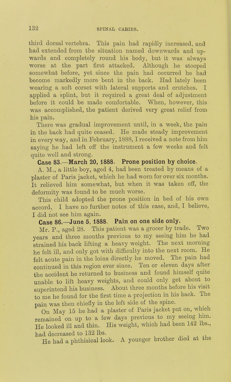 third dorsal vertebra. This pain had rapidly increased, and had extended from the situation named downwards and up- wards and completely round his body, but it was always worse at the part first attacked. Although he stooped somewhat before, yet since the pain had occurred he had become markedly more bent in the back. Had lately been wearing a soft corset with lateral supports and crutches. I applied a splint, but it required a great deal of adjustment before it could be made comfortable. When, however, this was accomplished, the patient derived very great relief from his pain. There was gradual improvement until, in a week, the pain in the back had quite ceased. He made steady improvement in every way, and in February, 1888,1 received a note from him saying he had left off the instrument a few weeks and felt quite well and strong. Case 83.—March 20,1888. Prone position by choice. A. M., a little boy, aged 4, had been treated by means of a plaster of Paris jacket, which he had worn for over six months. It relieved him somewhat, but when it was taken off, the deformity was found to be much worse. This child adopted the prone position in bed of his own accord. I have no further notes of this case, and, I believe, I did not see him again. Case 86—June S, 1888. Pain on one side only. Mr. P., aged 28. This patient was a grocer by trade. Two years and three months previous to my seeing him he had strained his back lifting a heavy weight. The next morning he felt ill, and only got with difficulty into the next room. He felt acute pain in the loins directly he moved. The pain had continued in this region ever since. Ten or eleven days after the accident he returned to business and found himself quite unable to lift heavy weights, and could only get about to superintend his business. About three months before his visit to me he found for the first time a projection in his back. The pain was then chiefly in the left side of the spine. On May 15 he had a plaster of Paris jacket put on, which remained on up to a few days previous to my seeing him. He looked ill and thin. His weight, which had been U2 lbs., had decreased to 132 lbs. He had a phthisical look. A younger brother died at the
