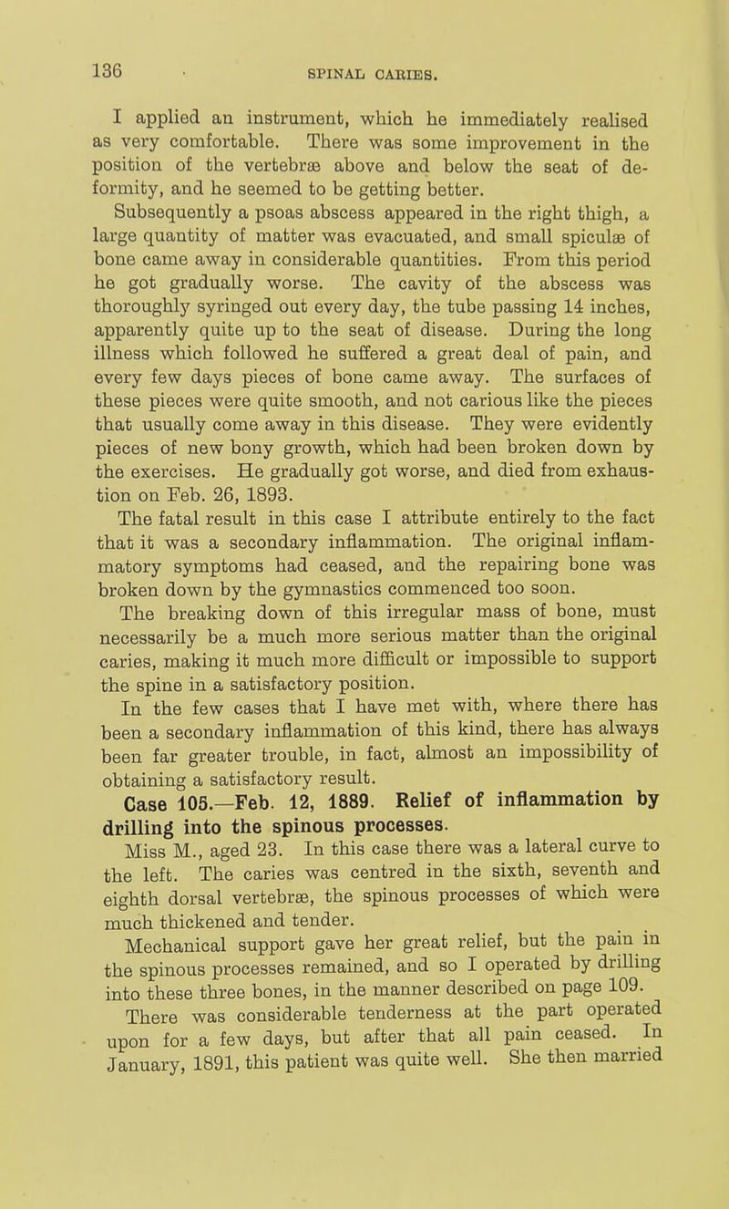 I applied an instrument, which he immediately realised as very comfortable. There was some improvement in the position of the vertebrje above and below the seat of de- formity, and he seemed to be getting better. Subsequently a psoas abscess appeared in the right thigh, a large quantity of matter was evacuated, and small spiculae of bone came away in considerable quantities. Erom this period he got gradually worse. The cavity of the abscess was thoroughly syringed out every day, the tube passing 14 inches, apparently quite up to the seat of disease. During the long illness which followed he suffered a great deal of pain, and every few days pieces of bone came away. The surfaces of these pieces were quite smooth, and not carious like the pieces that usually come away in this disease. They were evidently pieces of new bony growth, which had been broken down by the exercises. He gradually got worse, and died from exhaus- tion on Feb. 26, 1898. The fatal result in this case I attribute entirely to the fact that it was a secondary inflammation. The original inflam- matory symptoms had ceased, and the repairing bone was broken down by the gymnastics commenced too soon. The breaking down of this irregular mass of bone, must necessarily be a much more serious matter than the original caries, making it much more difficult or impossible to support the spine in a satisfactory position. In the few cases that I have met with, where there has been a secondary inflammation of this kind, there has always been far greater trouble, in fact, almost an impossibility of obtaining a satisfactory result. Case 105.—Feb. 12, 1889. Relief of inflammation by drilling into the spinous processes. Miss M., aged 23. In this case there was a lateral curve to the left. The caries was centred in the sixth, seventh and eighth dorsal vertebrae, the spinous processes of which were much thickened and tender. Mechanical support gave her great relief, but the pain in the spinous processes remained, and so I operated by drilling into these three bones, in the manner described on page 109. There was considerable tenderness at the part operated upon for a few days, but after that all pain ceased. In January, 1891, this patient was quite well. She then married