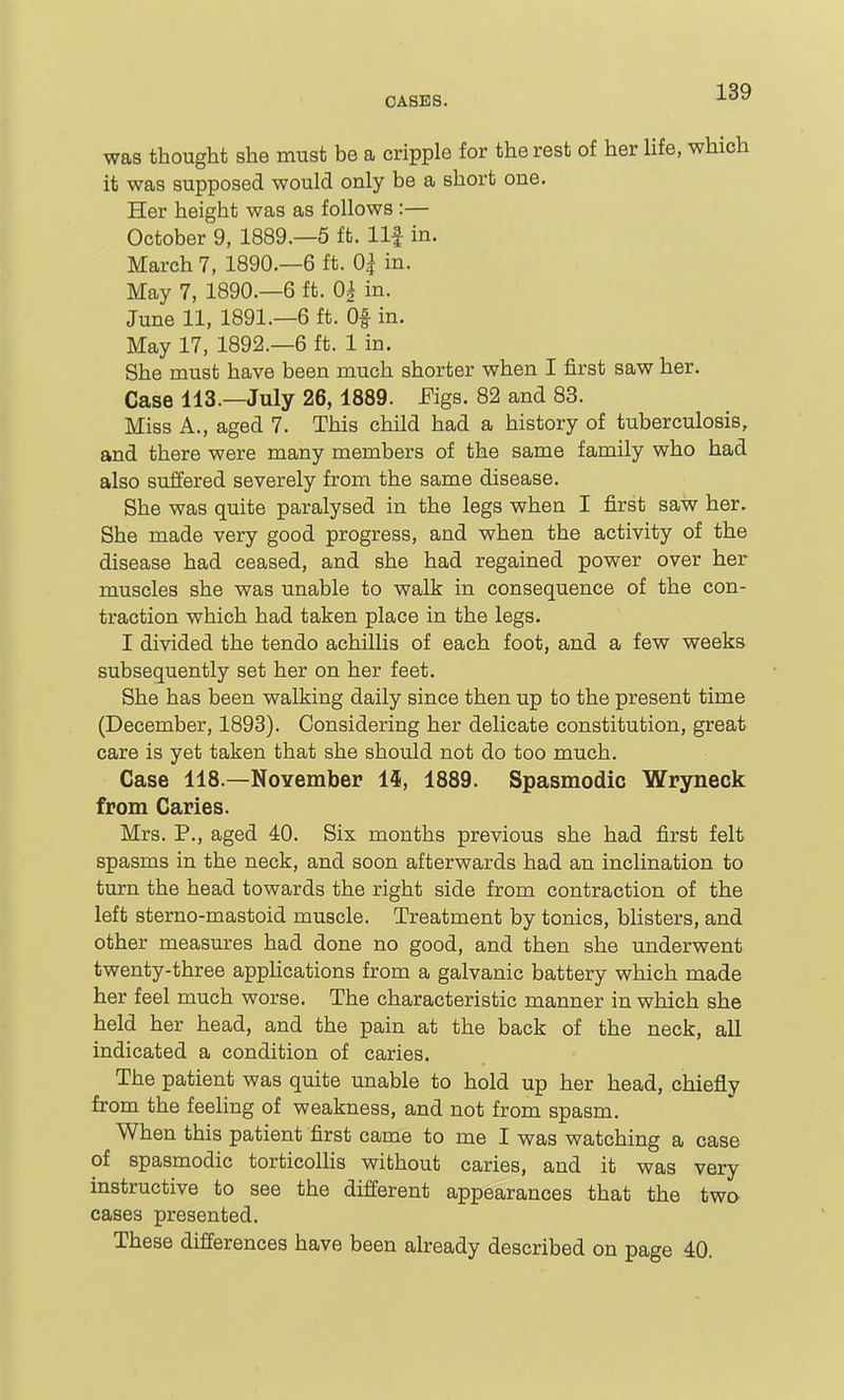 was thought she must be a cripple for the rest of her life, which it was supposed would only be a short one. Her height was as follows :— October 9, 1889.—5 ft. llf in. March 7, 1890.—6 ft. 0| in. May 7, 1890.—6 ft. 0| in. June 11, 1891.-6 ft. Of in. May 17, 1892.-6 ft. 1 in. She must have been much shorter when I first saw her. Case 113.—July 26,1889. JFigs. 82 and 83. Miss A., aged 7. This child had a history of tuberculosis, and there were many members of the same family who had also suffered severely from the same disease. She was quite paralysed in the legs when I first saw her. She made very good progress, and when the activity of the disease had ceased, and she had regained power over her muscles she was unable to walk in consequence of the con- traction which had taken place in the legs. I divided the tendo achillis of each foot, and a few weeks subsequently set her on her feet. She has been walking daily since then up to the present time (December, 1893). Considering her delicate constitution, great care is yet taken that she should not do too much. Case 118.—November 14, 1889. Spasmodic Wryneck from Caries. Mrs. P., aged 40. Six months previous she had first felt spasms in the neck, and soon afterwards had an inclination to turn the head towards the right side from contraction of the left sterno-mastoid muscle. Treatment by tonics, blisters, and other measures had done no good, and then she underwent twenty-three apphcations from a galvanic battery which made her feel much worse. The characteristic manner in which she held her head, and the pain at the back of the neck, all indicated a condition of caries. The patient was quite unable to hold up her head, chiefly from the feehng of weakness, and not from spasm. When this patient first came to me I was watching a case of spasmodic torticolhs without caries, and it was very instructive to see the different appearances that the two cases presented. These differences have been already described on page 40.