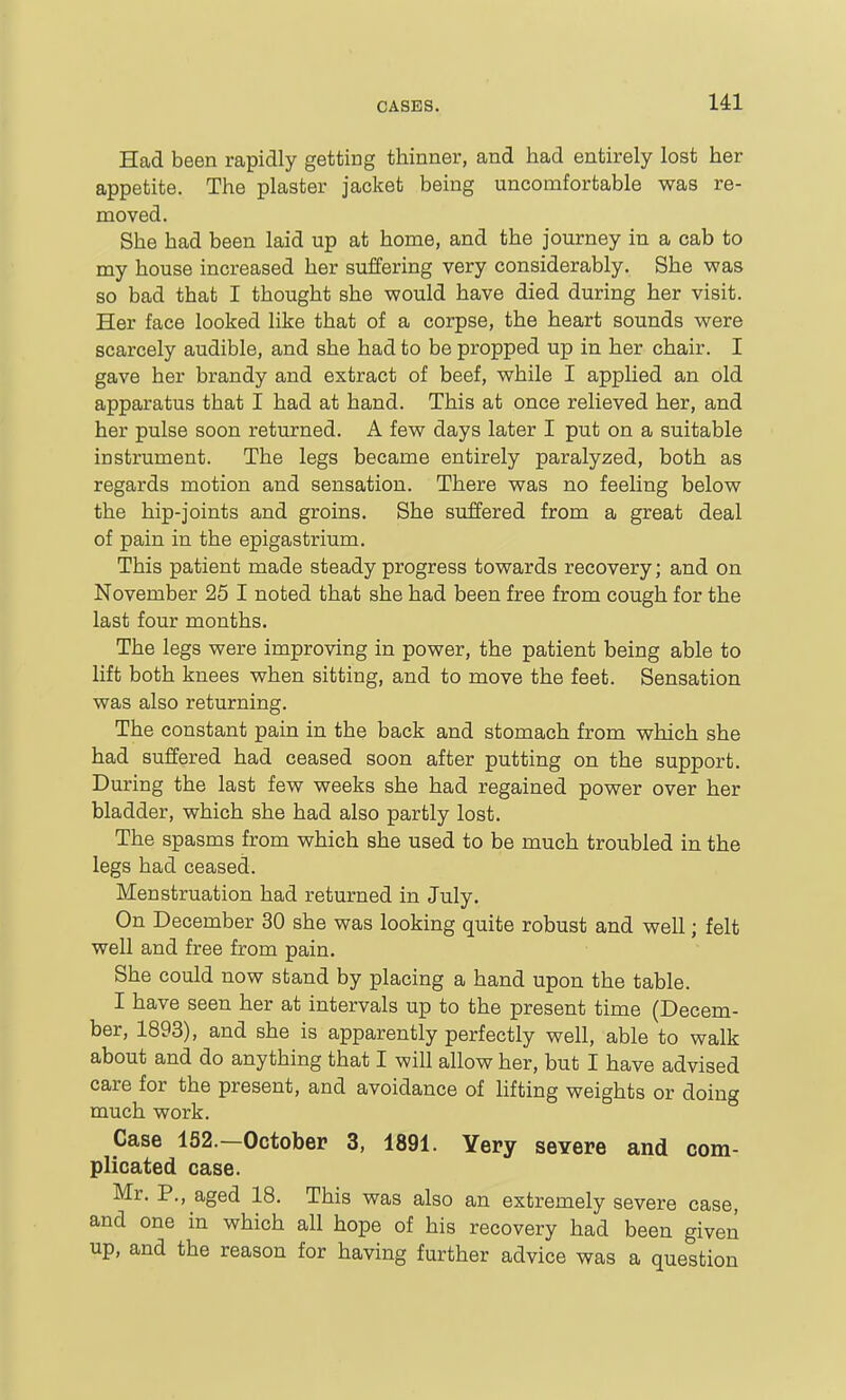 Had been rapidly getting thinner, and had entirely lost her appetite. The plaster jacket being uncomfortable was re- moved. She had been laid up at home, and the journey in a cab to my house increased her suffering very considerably. She was so bad that I thought she would have died during her visit. Her face looked like that of a corpse, the heart sounds were scarcely audible, and she had to be propped up in her chair. I gave her brandy and extract of beef, while I applied an old apparatus that I had at hand. This at once relieved her, and her pulse soon returned. A few days later I put on a suitable instrument. The legs became entirely paralyzed, both as regards motion and sensation. There was no feeling below the hip-joints and groins. She suffered from a great deal of pain in the epigastrium. This patient made steady progress towards recovery; and on November 25 I noted that she had been free from cough for the last four months. The legs were improving in power, the patient being able to lift both knees when sitting, and to move the feet. Sensation was also returning. The constant pain in the back and stomach from which she had suffered had ceased soon after putting on the support. During the last few weeks she had regained power over her bladder, which she had also partly lost. The spasms from which she used to be much troubled in the legs had ceased. Menstruation had returned in July. On December 30 she was looking quite robust and well; felt well and free from pain. She could now stand by placing a hand upon the table. I have seen her at intervals up to the present time (Decem- ber, 1893), and she is apparently perfectly well, able to walk about and do anything that I will allow her, but I have advised care for the present, and avoidance of lifting weights or doing much work. Case 152.—October 3, 1891. Yery severe and com- plicated case. Mr. P., aged 18. This was also an extremely severe case, and one in which all hope of his recovery had been given up, and the reason for having further advice was a question