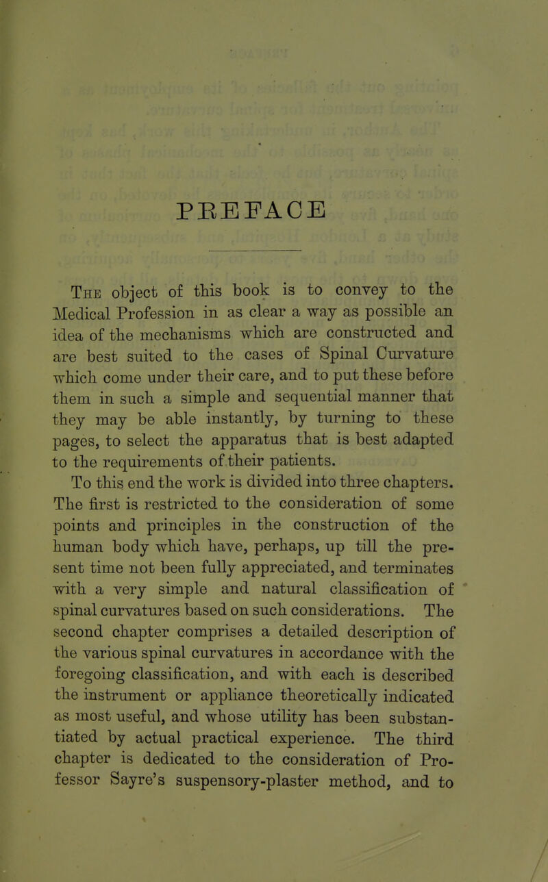 PEEFACB The object of this book is to convey to the Medical Profession in as clear a way as possible an idea of the mechanisms which are constructed and are best suited to the cases of Spinal Curvature which come under their care, and to put these before them in such a simple and sequential manner that they may be able instantly, by turning to these pages, to select the apparatus that is best adapted to the requirements of their patients. To this end the work is divided into three chapters. The first is restricted, to the consideration of some points and principles in the construction of the human body which have, perhaps, up till the pre- sent time not been fully appreciated, and terminates with a very simple and natural classification of spinal curvatures based on such considerations. The second chapter comprises a detailed description of the various spinal curvatures in accordance with the foregoing classification, and with each is described the instrument or appliance theoretically indicated as most useful, and whose utility has been substan- tiated by actual practical experience. The third chapter is dedicated to the consideration of Pro- fessor Sayre's suspensory-plaster method, and to