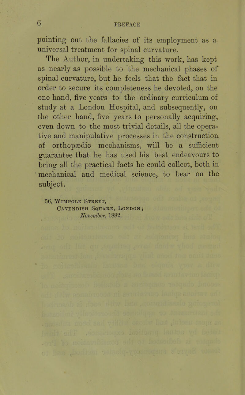 pointing out the fallacies of its employment as a universal treatment for spinal curvature. The Author, in undertaking this work, has kept as nearly as possible to the mechanical phases of spinal curvature, but he feels that the fact that in order to secure its completeness he devoted, on the one hand, five years to the ordinary curriculum of study at a London Hospital, and subsequently, on the other hand, five years to personally acquiring, even down to the most trivial details, all the opera- tive and manipulative processes in the construction of orthopsedic mechanisms, will be a sufficient guarantee that he has used his best endeavours to bring all the practical facts he could collect, both in ' mechanical and medical science, to bear on the subject. 56, Wimpole Street, Cavendish Square, London ; November, 1882.