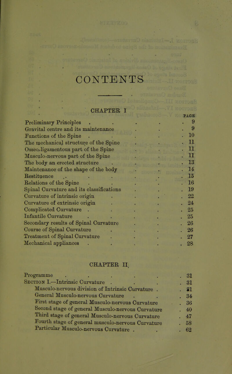 CONTENTS CHAPTER I PAGE Preliminary Principles . . . . .9 Gravital centre and its maintenance . • .9 Functions of the Spine . . . . .10 The mechanical structure of the Spine . . .11 Osseoj-ligamentous part of the Spine . . .11 Musculo -nervous part of the Spine . . .11 The body an erected structure . . . .13 Maintenance of the shape of the body . . .14 Restituence . . . . .15 Relations of the Spine . . . . .16 Spinal Curvature and its classifications . . .19 Curvature of inti-insic origin . . . .22 Curvature of extrinsic origin . . . .24 Complicated Cui*vature . . . . .25 Infantile Curvature . . . . .25 Secondary results of Spinal Curvature . . .26 Course of Spinal Curvature . . . .26 Treatment of Spinal Curvature . . . .27 Mechanical appliances . . . . .28 CHAPTER II. Programme . . . . . .31 Section I.—Intrinsic Curvature . . . .31 Musculo-nervous division of Intrinsic Curvature . . 31 General Musculo-nervous Curvature . . .34 First stage of general Musculo-nervous Curvature . 36 Second stage of general Musculo-nervous Curvature . 40 Third stage of general Musculo-nervous Curvature . 47 Fourth stage of general musculo-nervous Curvature . 58 Particular Musculo-nervous Curvature . . .62