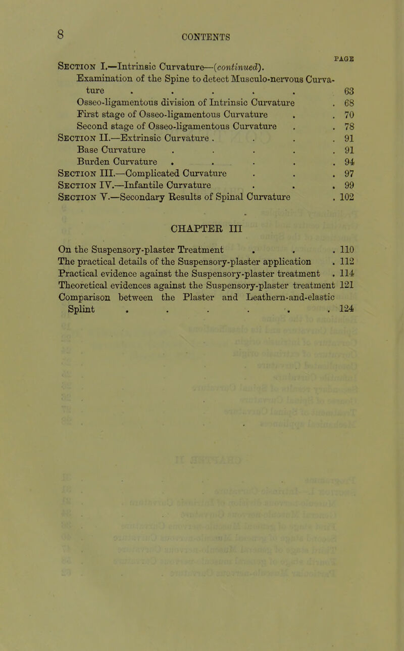 PAGE Section I.—Intrinsic Curvature—(continued). Examination of the Spine to detect Musculo-nervous Curva- ture ..... 63 Osseo-ligamentous division of Intrinsic Curvature . 68 First stage of Osseo-ligamentous Civrvature . . 70 Second stage of Osseo-ligamentous Curvature . . 78 Section II.—Extrinsic Curvature . . . .91 Base Curvature . . . . .91 Burden Curvature . . . . .94 Section III.—Complicated Curvature . . .97 Section IV.—Infantile Curvature . . .99 Section V.—Secondary Results of Spinal Curvature . 102 CHAPTER III On the Suspensory-plaster Treatment . . . 110 The practical details of the Suspensory-plaster application . 112 Practical evidence against the Suspensory-plaster treatment . 114 Theoretical evidences against the Suspensory-plaster treatment 121 Comparison between the Plaster and Leathern-and-elastic Splint . . . . . .124