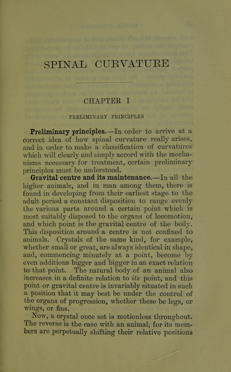 CHAPTER I PRELIMINARY PRINCIPLES Preliminary principles.—In order to arrive at a correct idea of how spinal curvature really arises, and in order to make a classification of curvatures which will clearly and simply accord with the mecha- nisms necessary for treatment, certain preliminary principles must be understood. Gravital centre and its maintenance.—In all the higher animals, and in man among them, there is found in developing from their earliest stage to the adult period a constant disposition to range evenly the various parts around a certain point which is most suitably disposed to the organs of locomotion, and which point is the gravital centre of the body. This disposition around a centre is not confined to animals. Crystals of the same kind, for example, whether small or great, are always identical in shape, and, commencing minutely at a point, become by even additions bigger and bigger in an exact relation to that point. The natural body of an animal also increases in a definite relation to its point, and this point or gravital centre is invariably situated in such a position that it may best be under the control of the organs of progression, whether these be legs, or wings, or fins. Now, a crystal once set is motionless throughout. The reverse is the case with an animal, for its mem- bers are perpetually shifting their relative positions