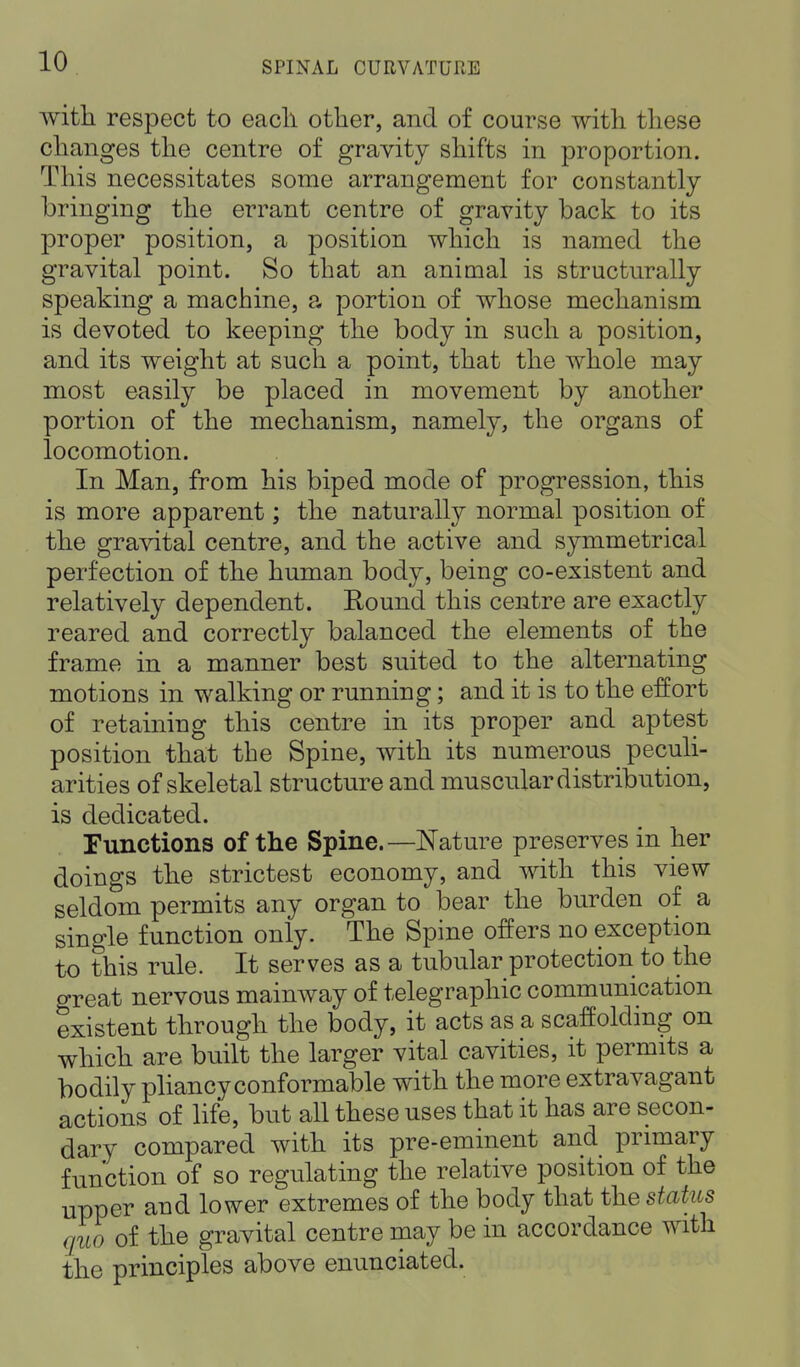 with respect to eacli other, and of course with these changes the centre of gravity shifts in proportion. This necessitates some arrangement for constantly bringing the errant centre of gravity back to its proper position, a position which is named the gravital point. So that an animal is structurally speaking a machine, a portion of whose mechanism is devoted to keeping the body in such a position, and its weight at such a point, that the whole may most easily be placed in movement by another portion of the mechanism, namely, the organs of locomotion. In Man, from his biped mode of progression, this is more apparent; the naturally normal position of the gravital centre, and the active and symmetrical perfection of the human body, being co-existent and relatively dependent. Round this centre are exactly reared and correctly balanced the elements of the frame in a manner best suited to the alternating motions in walking or running; and it is to the effort of retaining this centre in its proper and aptest position that the Spine, with its numerous ^ peculi- arities of skeletal structure and muscular distribution, is dedicated. Functions of the Spine.—Nature preserves in her doings the strictest economy, and with this view seldom permits any organ to bear the burden of a single function only. The Spine offers no exception to this rule. It serves as a tubular protection to the great nervous mainway of telegraphic communication existent through the body, it acts as a scaffolding on which are built the larger vital cavities, it permits a bodily pliancy conformable with the more extravagant actions of life, but all these uses that it has are secon- dary compared with its pre-eminent and primary function of so regulating the relative position of the upper and lower extremes of the body that the status quo of the gravital centre may be in accordance with the principles above enunciated.