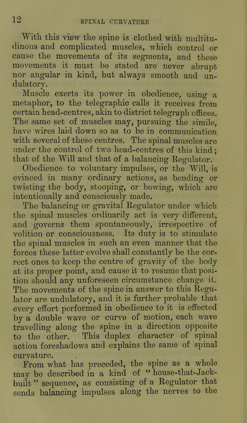 With, this view the spine is clothed with multitu- dinous and complicated muscles, which control or cause the movements of its segments, and these movements it must be stated are never abrupt nor angular in kind, but always smooth and un- dulatory. Muscle exerts its power in obedience, using a metaphor, to the telegraphic calls it receives from certain head-centres, akin to district telegraph offices. The same set of muscles may, pursuing the simile, have wires laid down so as to be in communication with several of these centres. The spinal muscles are under the control of two head-centres of this kind; that of the Will and that of a balancing Regulator. Obedience to voluntary impulses, or the Will, is evinced in many ordinary actions, as bending or twisting the body, stooping, or bowing, which are intentionally and consciously made. The balancing or gravital Regulator under which the spinal muscles ordinarily act is very different, and governs them spontaneously, irrespective of volition or consciousness. Its duty is to stimulate the spinal muscles in such an even manner that the forces these latter evolve shall constantly be the cor- rect ones to keep the centre of gravity of the body at its proper point, and cause it to resume that posi- tion should any unforeseen circumstance change ifc. The movements of the spine in answer to this Regu- lator are undulatory, and it is further probable that every effort performed in obedience to it is effected by a double wave or curve of motion, each wave travelling along the spine in a direction opposite to the other. This duplex character of spinal action foreshadows and explains the same of spinal curvature. From what has preceded, the spine as a whole may be described in a kind of  house-that-Jack- built  sequence, as consisting of a Regulator that sends balancing impulses along the nerves to the