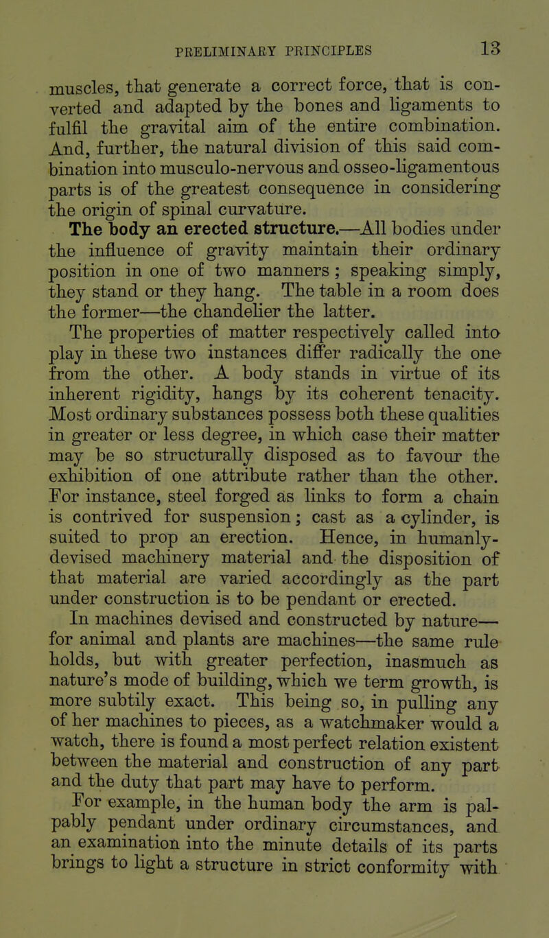 muscles, that generate a correct force, that is con- verted and adapted by the bones and ligaments to fulfil the gravital aim of the entire combination. And, further, the natural division of this said com- bination into musculo-nervous and osseo-ligamentous parts is of the greatest consequence in considering the origin of spinal curvature. The body an erected structure.—All bodies under the influence of gravity maintain their ordinary position in one of two manners; speaking simply, they stand or they hang. The table in a room does the former—the chandelier the latter. The properties of matter respectively called into play in these two instances differ radically the one from the other. A body stands in virtue of its inherent rigidity, hangs by its coherent tenacity. Most ordinary substances possess both these qualities in greater or less degree, in which case their matter may be so structurally disposed as to favour the exhibition of one attribute rather than the other. For instance, steel forged as links to form a chain is contrived for suspension; cast as a cylinder, is suited to prop an erection. Hence, in humanly- devised machinery material and the disposition of that material are varied accordingly as the part under construction is to be pendant or erected. In machines devised and constructed by nature— for animal and plants are machines—the same rule holds, but with greater perfection, inasmuch as nature's mode of building, which we term growth, is more subtily exact. This being so, in pulling any of her machines to pieces, as a watchmaker would a watch, there is found a most perfect relation existent between the material and construction of any part and the duty that part may have to perform. For example, in the human body the arm is pal- pably pendant under ordinary circumstances, and an examination into the minute details of its parts brings to light a structure in strict conformity with